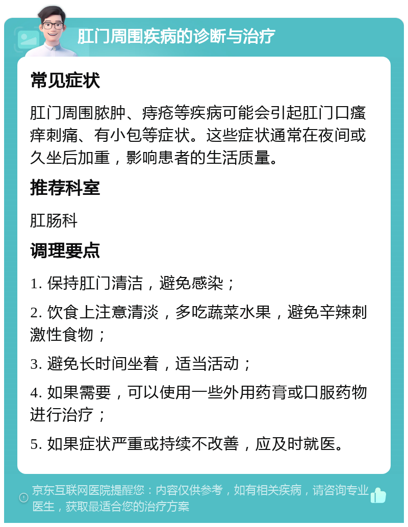 肛门周围疾病的诊断与治疗 常见症状 肛门周围脓肿、痔疮等疾病可能会引起肛门口瘙痒刺痛、有小包等症状。这些症状通常在夜间或久坐后加重，影响患者的生活质量。 推荐科室 肛肠科 调理要点 1. 保持肛门清洁，避免感染； 2. 饮食上注意清淡，多吃蔬菜水果，避免辛辣刺激性食物； 3. 避免长时间坐着，适当活动； 4. 如果需要，可以使用一些外用药膏或口服药物进行治疗； 5. 如果症状严重或持续不改善，应及时就医。