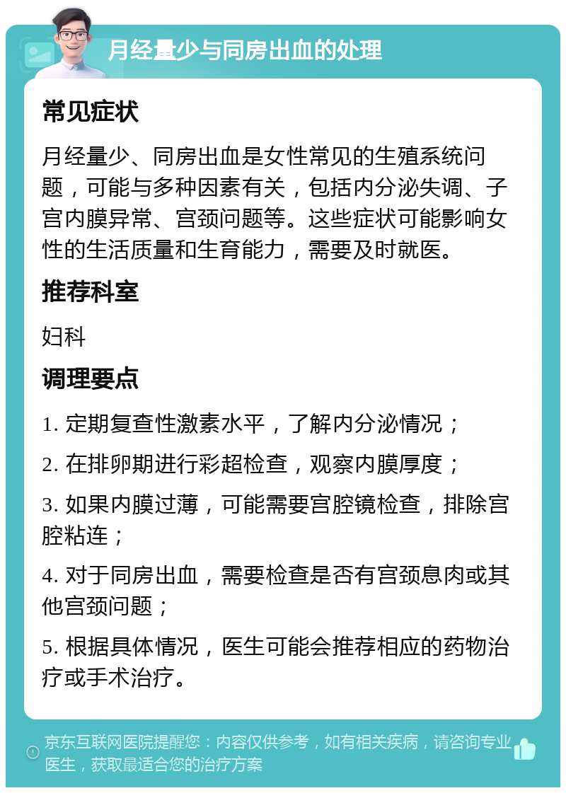 月经量少与同房出血的处理 常见症状 月经量少、同房出血是女性常见的生殖系统问题，可能与多种因素有关，包括内分泌失调、子宫内膜异常、宫颈问题等。这些症状可能影响女性的生活质量和生育能力，需要及时就医。 推荐科室 妇科 调理要点 1. 定期复查性激素水平，了解内分泌情况； 2. 在排卵期进行彩超检查，观察内膜厚度； 3. 如果内膜过薄，可能需要宫腔镜检查，排除宫腔粘连； 4. 对于同房出血，需要检查是否有宫颈息肉或其他宫颈问题； 5. 根据具体情况，医生可能会推荐相应的药物治疗或手术治疗。