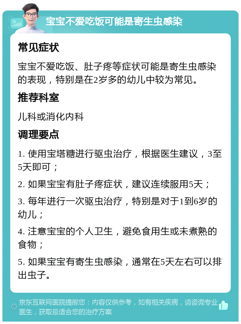 宝宝不爱吃饭可能是寄生虫感染 常见症状 宝宝不爱吃饭、肚子疼等症状可能是寄生虫感染的表现，特别是在2岁多的幼儿中较为常见。 推荐科室 儿科或消化内科 调理要点 1. 使用宝塔糖进行驱虫治疗，根据医生建议，3至5天即可； 2. 如果宝宝有肚子疼症状，建议连续服用5天； 3. 每年进行一次驱虫治疗，特别是对于1到6岁的幼儿； 4. 注意宝宝的个人卫生，避免食用生或未煮熟的食物； 5. 如果宝宝有寄生虫感染，通常在5天左右可以排出虫子。