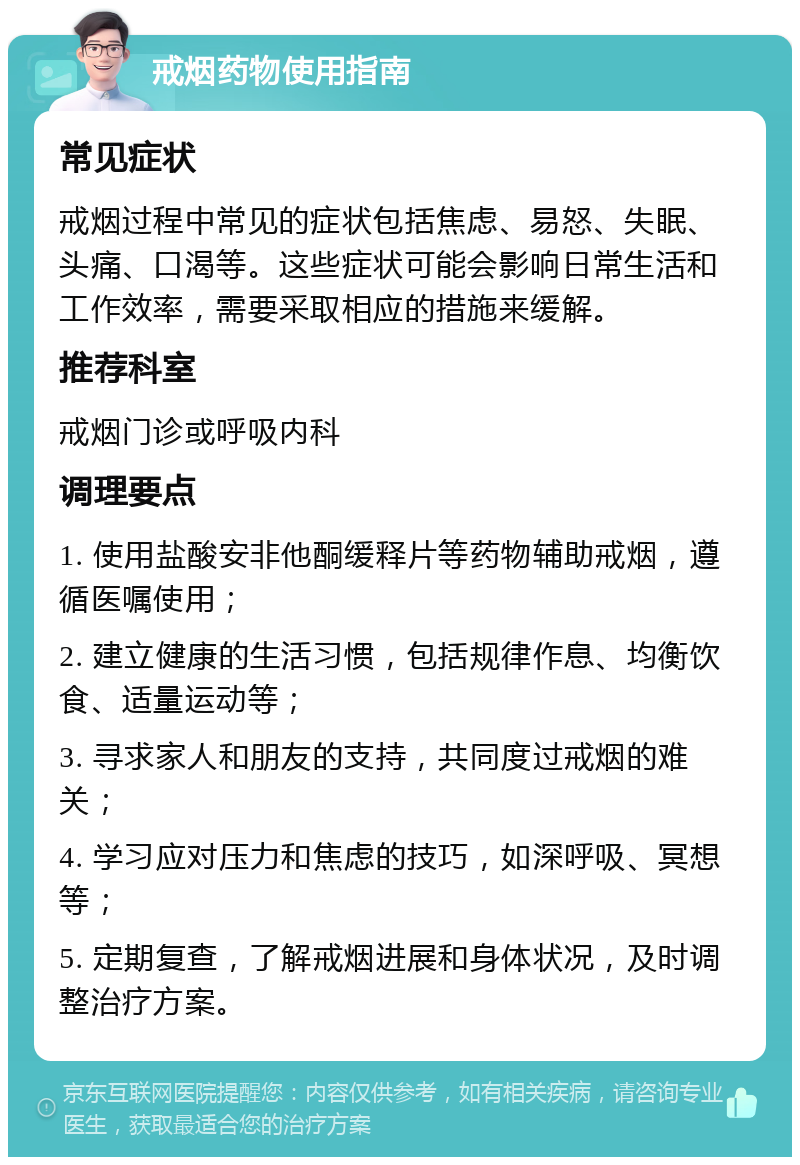 戒烟药物使用指南 常见症状 戒烟过程中常见的症状包括焦虑、易怒、失眠、头痛、口渴等。这些症状可能会影响日常生活和工作效率，需要采取相应的措施来缓解。 推荐科室 戒烟门诊或呼吸内科 调理要点 1. 使用盐酸安非他酮缓释片等药物辅助戒烟，遵循医嘱使用； 2. 建立健康的生活习惯，包括规律作息、均衡饮食、适量运动等； 3. 寻求家人和朋友的支持，共同度过戒烟的难关； 4. 学习应对压力和焦虑的技巧，如深呼吸、冥想等； 5. 定期复查，了解戒烟进展和身体状况，及时调整治疗方案。