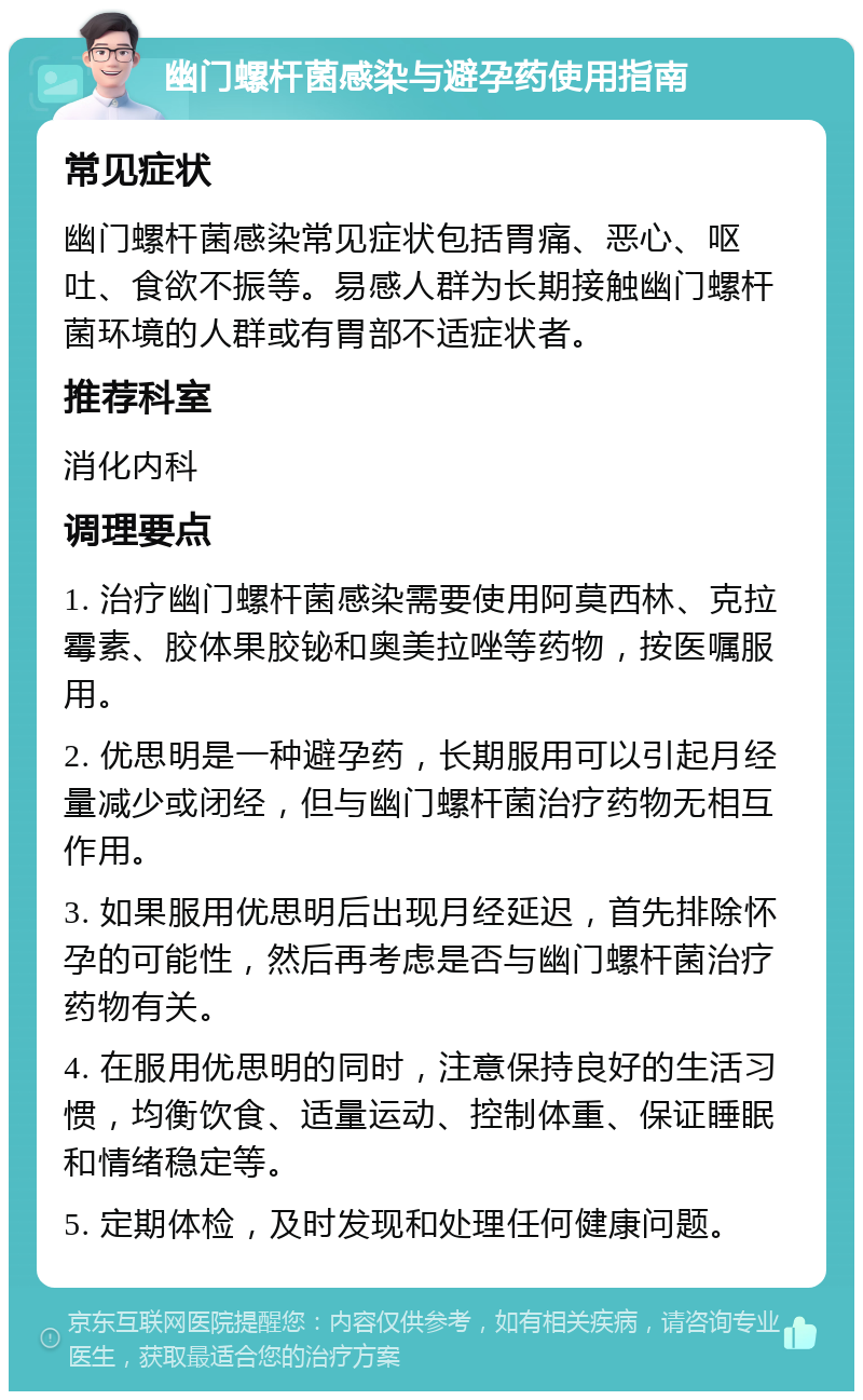 幽门螺杆菌感染与避孕药使用指南 常见症状 幽门螺杆菌感染常见症状包括胃痛、恶心、呕吐、食欲不振等。易感人群为长期接触幽门螺杆菌环境的人群或有胃部不适症状者。 推荐科室 消化内科 调理要点 1. 治疗幽门螺杆菌感染需要使用阿莫西林、克拉霉素、胶体果胶铋和奥美拉唑等药物，按医嘱服用。 2. 优思明是一种避孕药，长期服用可以引起月经量减少或闭经，但与幽门螺杆菌治疗药物无相互作用。 3. 如果服用优思明后出现月经延迟，首先排除怀孕的可能性，然后再考虑是否与幽门螺杆菌治疗药物有关。 4. 在服用优思明的同时，注意保持良好的生活习惯，均衡饮食、适量运动、控制体重、保证睡眠和情绪稳定等。 5. 定期体检，及时发现和处理任何健康问题。