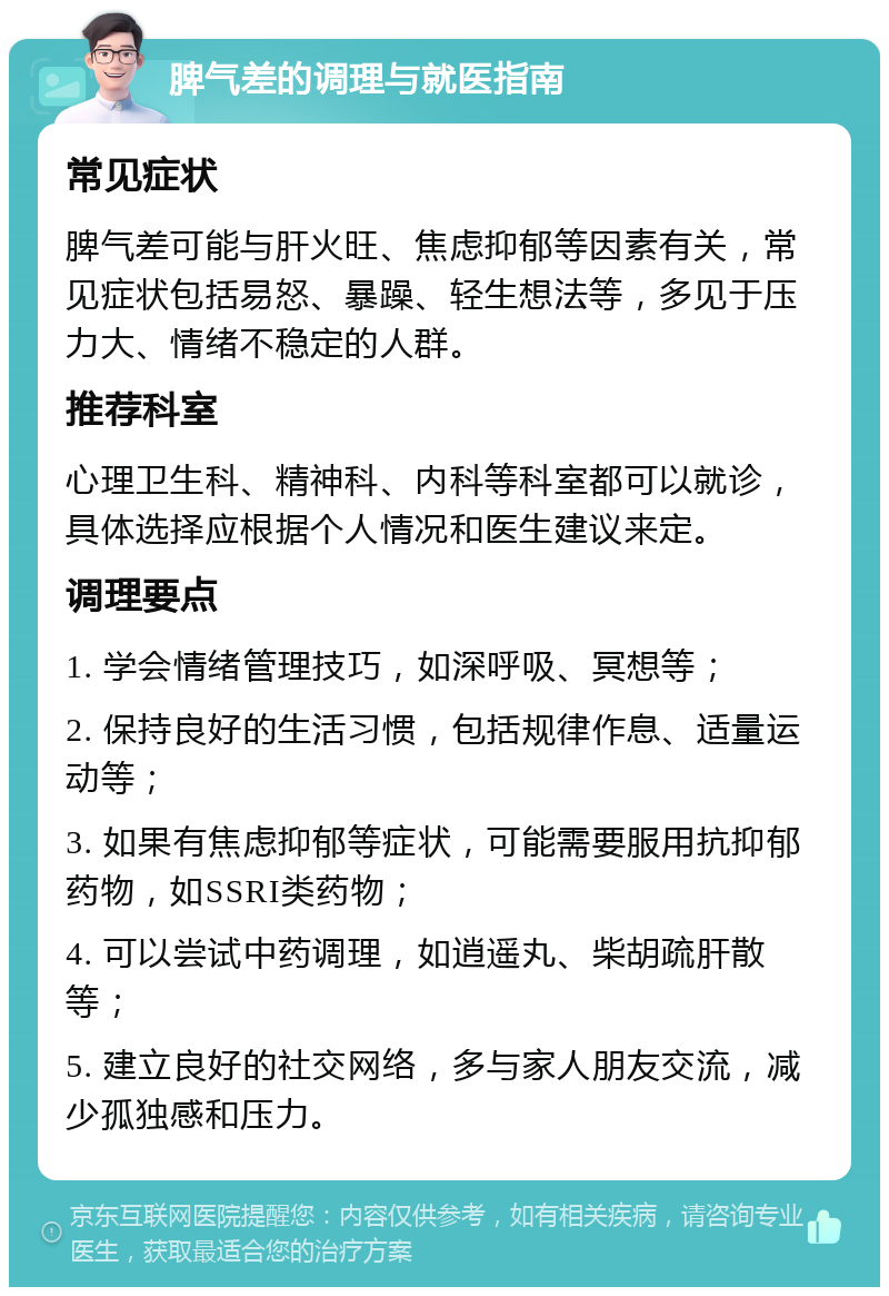 脾气差的调理与就医指南 常见症状 脾气差可能与肝火旺、焦虑抑郁等因素有关，常见症状包括易怒、暴躁、轻生想法等，多见于压力大、情绪不稳定的人群。 推荐科室 心理卫生科、精神科、内科等科室都可以就诊，具体选择应根据个人情况和医生建议来定。 调理要点 1. 学会情绪管理技巧，如深呼吸、冥想等； 2. 保持良好的生活习惯，包括规律作息、适量运动等； 3. 如果有焦虑抑郁等症状，可能需要服用抗抑郁药物，如SSRI类药物； 4. 可以尝试中药调理，如逍遥丸、柴胡疏肝散等； 5. 建立良好的社交网络，多与家人朋友交流，减少孤独感和压力。