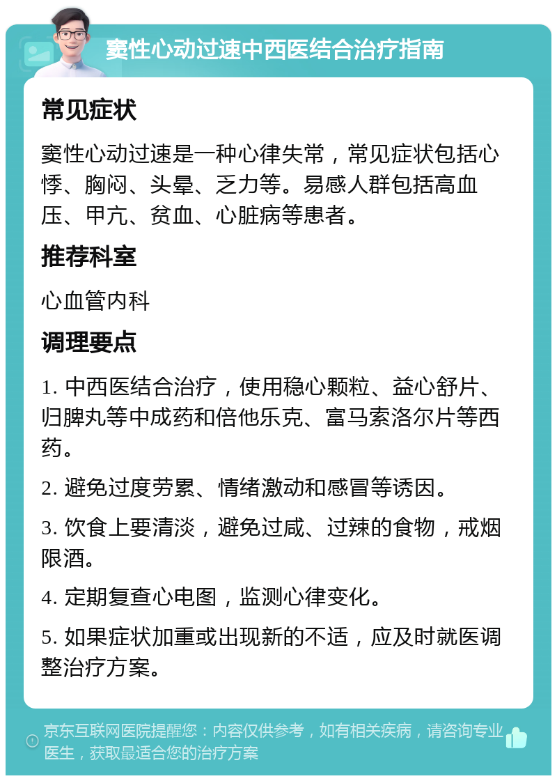 窦性心动过速中西医结合治疗指南 常见症状 窦性心动过速是一种心律失常，常见症状包括心悸、胸闷、头晕、乏力等。易感人群包括高血压、甲亢、贫血、心脏病等患者。 推荐科室 心血管内科 调理要点 1. 中西医结合治疗，使用稳心颗粒、益心舒片、归脾丸等中成药和倍他乐克、富马索洛尔片等西药。 2. 避免过度劳累、情绪激动和感冒等诱因。 3. 饮食上要清淡，避免过咸、过辣的食物，戒烟限酒。 4. 定期复查心电图，监测心律变化。 5. 如果症状加重或出现新的不适，应及时就医调整治疗方案。