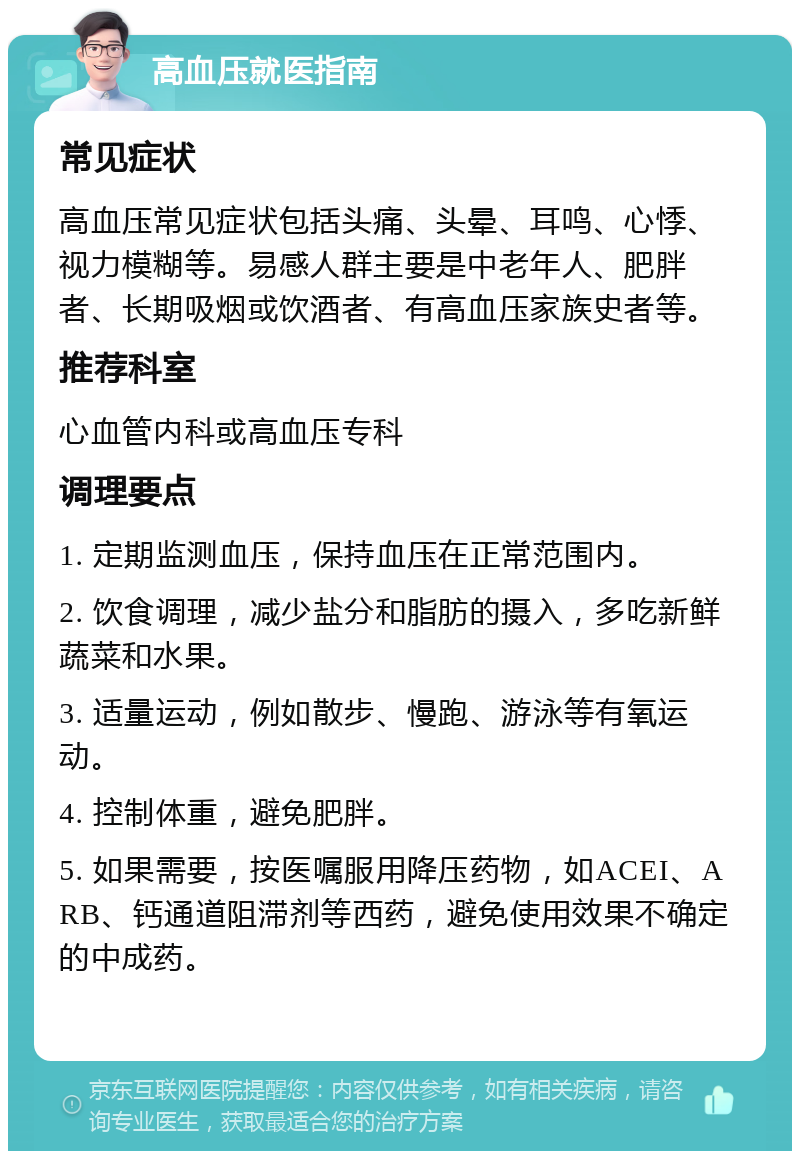 高血压就医指南 常见症状 高血压常见症状包括头痛、头晕、耳鸣、心悸、视力模糊等。易感人群主要是中老年人、肥胖者、长期吸烟或饮酒者、有高血压家族史者等。 推荐科室 心血管内科或高血压专科 调理要点 1. 定期监测血压，保持血压在正常范围内。 2. 饮食调理，减少盐分和脂肪的摄入，多吃新鲜蔬菜和水果。 3. 适量运动，例如散步、慢跑、游泳等有氧运动。 4. 控制体重，避免肥胖。 5. 如果需要，按医嘱服用降压药物，如ACEI、ARB、钙通道阻滞剂等西药，避免使用效果不确定的中成药。