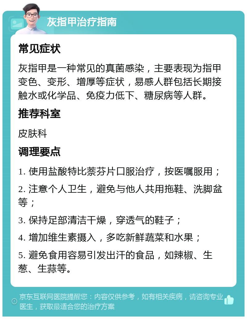 灰指甲治疗指南 常见症状 灰指甲是一种常见的真菌感染，主要表现为指甲变色、变形、增厚等症状，易感人群包括长期接触水或化学品、免疫力低下、糖尿病等人群。 推荐科室 皮肤科 调理要点 1. 使用盐酸特比萘芬片口服治疗，按医嘱服用； 2. 注意个人卫生，避免与他人共用拖鞋、洗脚盆等； 3. 保持足部清洁干燥，穿透气的鞋子； 4. 增加维生素摄入，多吃新鲜蔬菜和水果； 5. 避免食用容易引发出汗的食品，如辣椒、生葱、生蒜等。