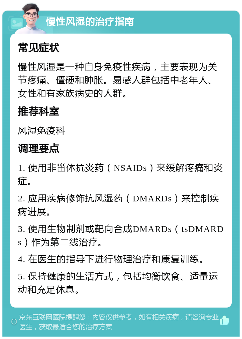 慢性风湿的治疗指南 常见症状 慢性风湿是一种自身免疫性疾病，主要表现为关节疼痛、僵硬和肿胀。易感人群包括中老年人、女性和有家族病史的人群。 推荐科室 风湿免疫科 调理要点 1. 使用非甾体抗炎药（NSAIDs）来缓解疼痛和炎症。 2. 应用疾病修饰抗风湿药（DMARDs）来控制疾病进展。 3. 使用生物制剂或靶向合成DMARDs（tsDMARDs）作为第二线治疗。 4. 在医生的指导下进行物理治疗和康复训练。 5. 保持健康的生活方式，包括均衡饮食、适量运动和充足休息。