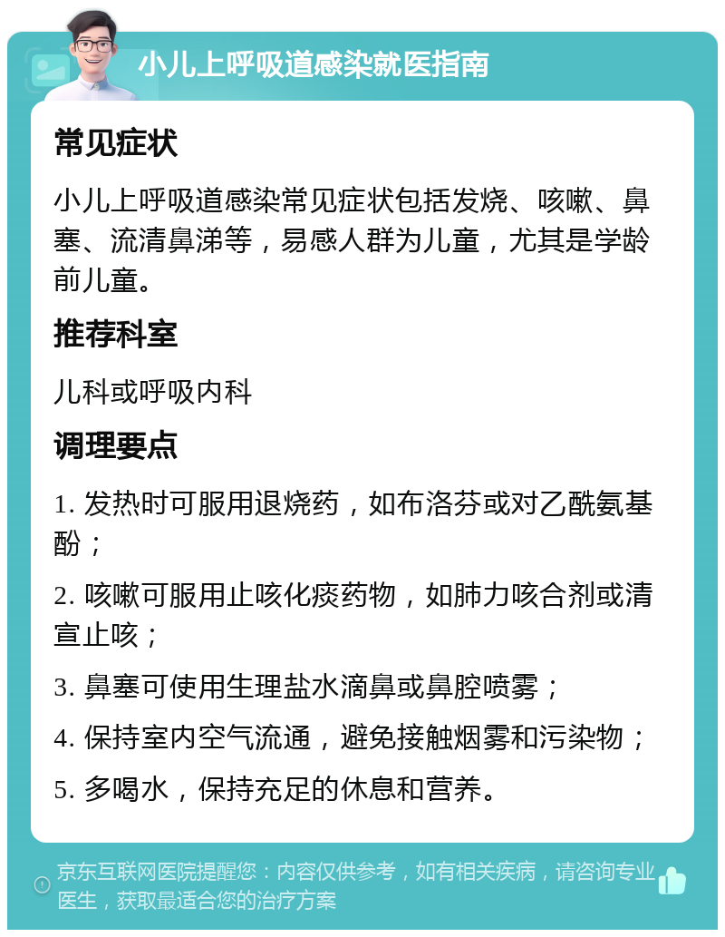 小儿上呼吸道感染就医指南 常见症状 小儿上呼吸道感染常见症状包括发烧、咳嗽、鼻塞、流清鼻涕等，易感人群为儿童，尤其是学龄前儿童。 推荐科室 儿科或呼吸内科 调理要点 1. 发热时可服用退烧药，如布洛芬或对乙酰氨基酚； 2. 咳嗽可服用止咳化痰药物，如肺力咳合剂或清宣止咳； 3. 鼻塞可使用生理盐水滴鼻或鼻腔喷雾； 4. 保持室内空气流通，避免接触烟雾和污染物； 5. 多喝水，保持充足的休息和营养。