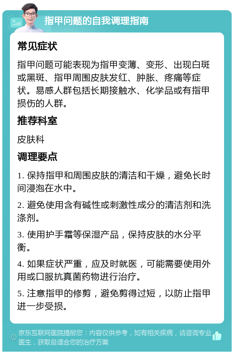 指甲问题的自我调理指南 常见症状 指甲问题可能表现为指甲变薄、变形、出现白斑或黑斑、指甲周围皮肤发红、肿胀、疼痛等症状。易感人群包括长期接触水、化学品或有指甲损伤的人群。 推荐科室 皮肤科 调理要点 1. 保持指甲和周围皮肤的清洁和干燥，避免长时间浸泡在水中。 2. 避免使用含有碱性或刺激性成分的清洁剂和洗涤剂。 3. 使用护手霜等保湿产品，保持皮肤的水分平衡。 4. 如果症状严重，应及时就医，可能需要使用外用或口服抗真菌药物进行治疗。 5. 注意指甲的修剪，避免剪得过短，以防止指甲进一步受损。