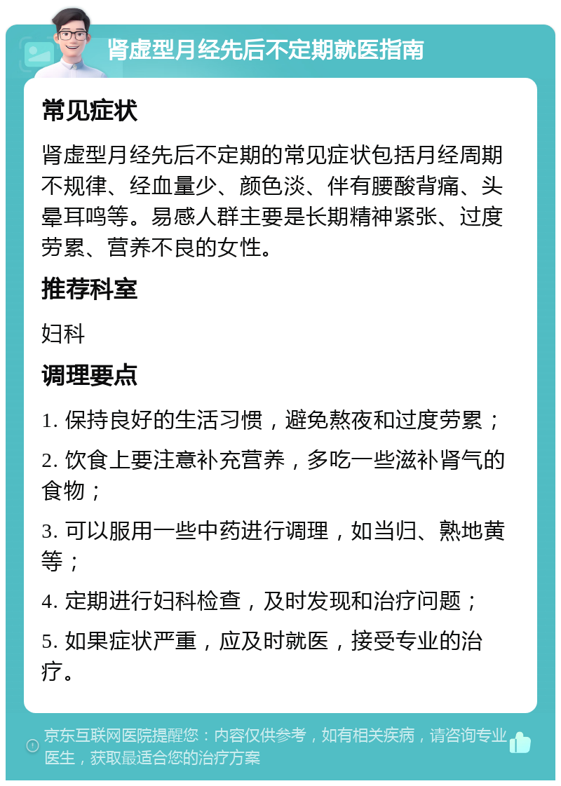 肾虚型月经先后不定期就医指南 常见症状 肾虚型月经先后不定期的常见症状包括月经周期不规律、经血量少、颜色淡、伴有腰酸背痛、头晕耳鸣等。易感人群主要是长期精神紧张、过度劳累、营养不良的女性。 推荐科室 妇科 调理要点 1. 保持良好的生活习惯，避免熬夜和过度劳累； 2. 饮食上要注意补充营养，多吃一些滋补肾气的食物； 3. 可以服用一些中药进行调理，如当归、熟地黄等； 4. 定期进行妇科检查，及时发现和治疗问题； 5. 如果症状严重，应及时就医，接受专业的治疗。