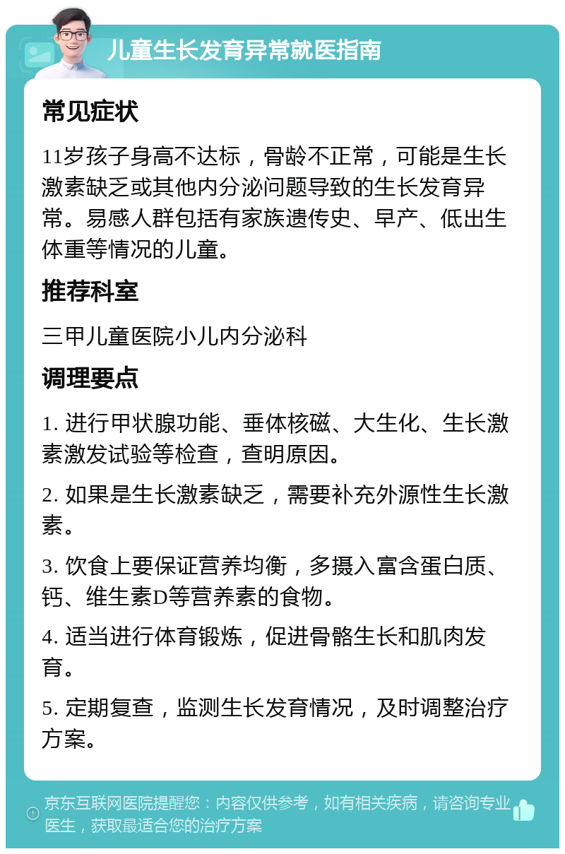 儿童生长发育异常就医指南 常见症状 11岁孩子身高不达标，骨龄不正常，可能是生长激素缺乏或其他内分泌问题导致的生长发育异常。易感人群包括有家族遗传史、早产、低出生体重等情况的儿童。 推荐科室 三甲儿童医院小儿内分泌科 调理要点 1. 进行甲状腺功能、垂体核磁、大生化、生长激素激发试验等检查，查明原因。 2. 如果是生长激素缺乏，需要补充外源性生长激素。 3. 饮食上要保证营养均衡，多摄入富含蛋白质、钙、维生素D等营养素的食物。 4. 适当进行体育锻炼，促进骨骼生长和肌肉发育。 5. 定期复查，监测生长发育情况，及时调整治疗方案。