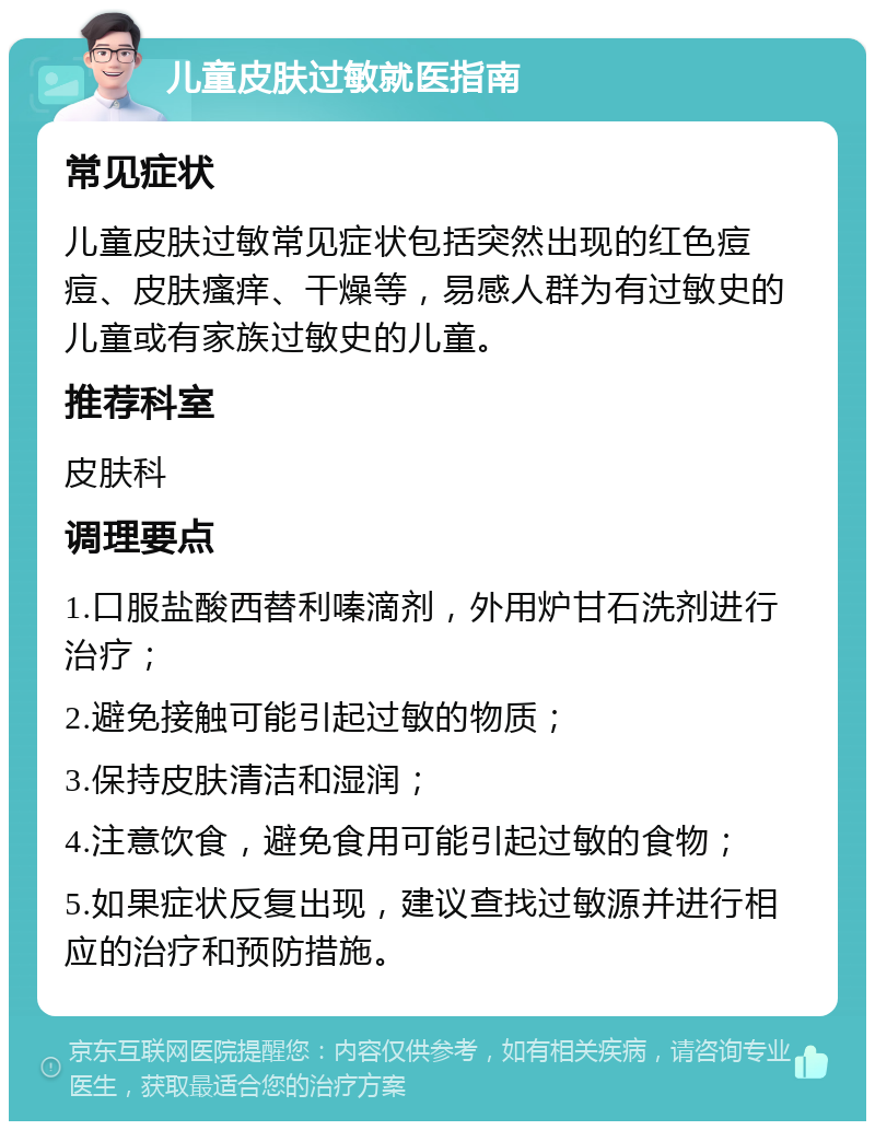 儿童皮肤过敏就医指南 常见症状 儿童皮肤过敏常见症状包括突然出现的红色痘痘、皮肤瘙痒、干燥等，易感人群为有过敏史的儿童或有家族过敏史的儿童。 推荐科室 皮肤科 调理要点 1.口服盐酸西替利嗪滴剂，外用炉甘石洗剂进行治疗； 2.避免接触可能引起过敏的物质； 3.保持皮肤清洁和湿润； 4.注意饮食，避免食用可能引起过敏的食物； 5.如果症状反复出现，建议查找过敏源并进行相应的治疗和预防措施。