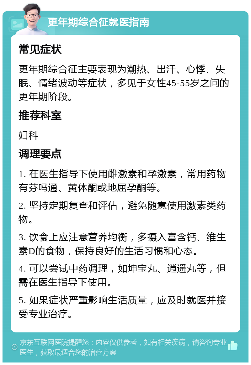 更年期综合征就医指南 常见症状 更年期综合征主要表现为潮热、出汗、心悸、失眠、情绪波动等症状，多见于女性45-55岁之间的更年期阶段。 推荐科室 妇科 调理要点 1. 在医生指导下使用雌激素和孕激素，常用药物有芬吗通、黄体酮或地屈孕酮等。 2. 坚持定期复查和评估，避免随意使用激素类药物。 3. 饮食上应注意营养均衡，多摄入富含钙、维生素D的食物，保持良好的生活习惯和心态。 4. 可以尝试中药调理，如坤宝丸、逍遥丸等，但需在医生指导下使用。 5. 如果症状严重影响生活质量，应及时就医并接受专业治疗。