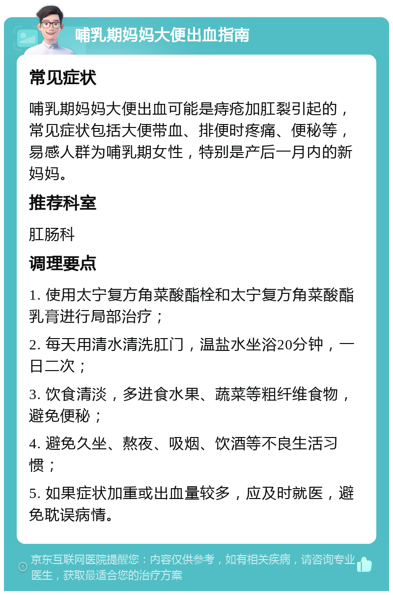 哺乳期妈妈大便出血指南 常见症状 哺乳期妈妈大便出血可能是痔疮加肛裂引起的，常见症状包括大便带血、排便时疼痛、便秘等，易感人群为哺乳期女性，特别是产后一月内的新妈妈。 推荐科室 肛肠科 调理要点 1. 使用太宁复方角菜酸酯栓和太宁复方角菜酸酯乳膏进行局部治疗； 2. 每天用清水清洗肛门，温盐水坐浴20分钟，一日二次； 3. 饮食清淡，多进食水果、蔬菜等粗纤维食物，避免便秘； 4. 避免久坐、熬夜、吸烟、饮酒等不良生活习惯； 5. 如果症状加重或出血量较多，应及时就医，避免耽误病情。