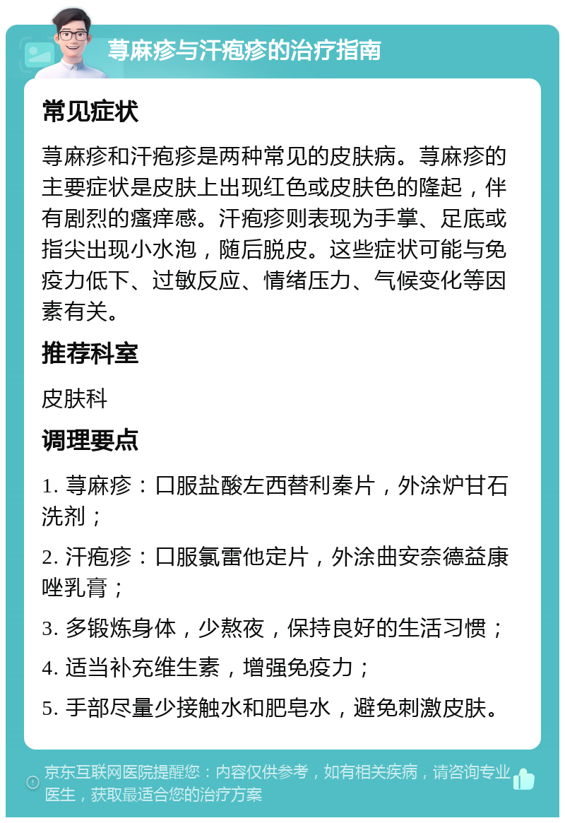 荨麻疹与汗疱疹的治疗指南 常见症状 荨麻疹和汗疱疹是两种常见的皮肤病。荨麻疹的主要症状是皮肤上出现红色或皮肤色的隆起，伴有剧烈的瘙痒感。汗疱疹则表现为手掌、足底或指尖出现小水泡，随后脱皮。这些症状可能与免疫力低下、过敏反应、情绪压力、气候变化等因素有关。 推荐科室 皮肤科 调理要点 1. 荨麻疹：口服盐酸左西替利秦片，外涂炉甘石洗剂； 2. 汗疱疹：口服氯雷他定片，外涂曲安奈德益康唑乳膏； 3. 多锻炼身体，少熬夜，保持良好的生活习惯； 4. 适当补充维生素，增强免疫力； 5. 手部尽量少接触水和肥皂水，避免刺激皮肤。