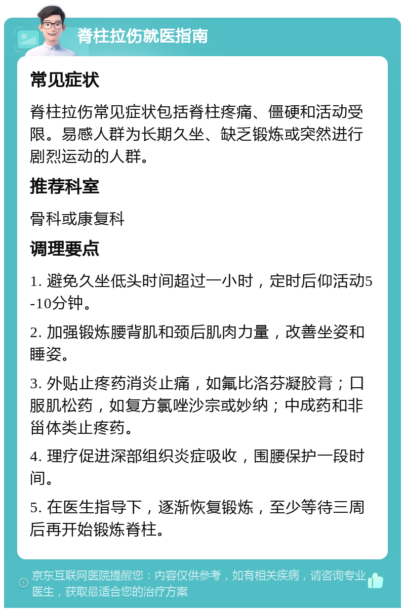 脊柱拉伤就医指南 常见症状 脊柱拉伤常见症状包括脊柱疼痛、僵硬和活动受限。易感人群为长期久坐、缺乏锻炼或突然进行剧烈运动的人群。 推荐科室 骨科或康复科 调理要点 1. 避免久坐低头时间超过一小时，定时后仰活动5-10分钟。 2. 加强锻炼腰背肌和颈后肌肉力量，改善坐姿和睡姿。 3. 外贴止疼药消炎止痛，如氟比洛芬凝胶膏；口服肌松药，如复方氯唑沙宗或妙纳；中成药和非甾体类止疼药。 4. 理疗促进深部组织炎症吸收，围腰保护一段时间。 5. 在医生指导下，逐渐恢复锻炼，至少等待三周后再开始锻炼脊柱。