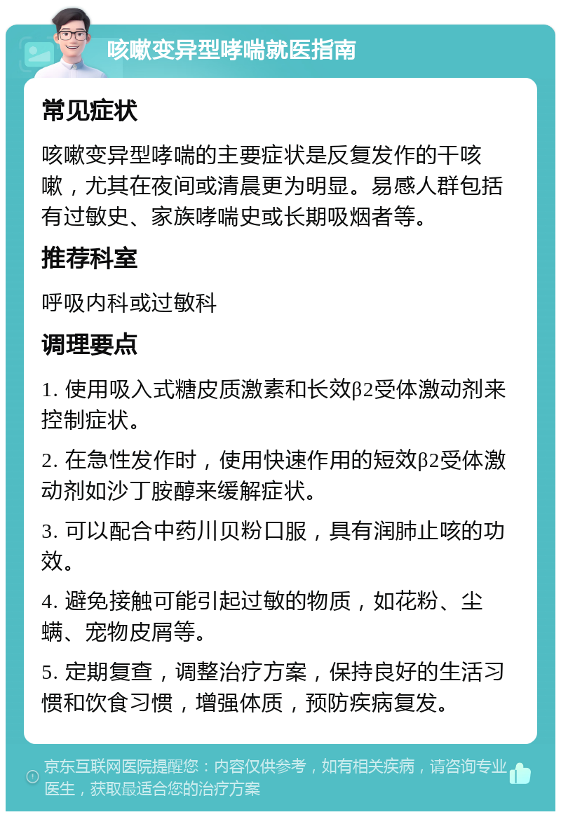 咳嗽变异型哮喘就医指南 常见症状 咳嗽变异型哮喘的主要症状是反复发作的干咳嗽，尤其在夜间或清晨更为明显。易感人群包括有过敏史、家族哮喘史或长期吸烟者等。 推荐科室 呼吸内科或过敏科 调理要点 1. 使用吸入式糖皮质激素和长效β2受体激动剂来控制症状。 2. 在急性发作时，使用快速作用的短效β2受体激动剂如沙丁胺醇来缓解症状。 3. 可以配合中药川贝粉口服，具有润肺止咳的功效。 4. 避免接触可能引起过敏的物质，如花粉、尘螨、宠物皮屑等。 5. 定期复查，调整治疗方案，保持良好的生活习惯和饮食习惯，增强体质，预防疾病复发。