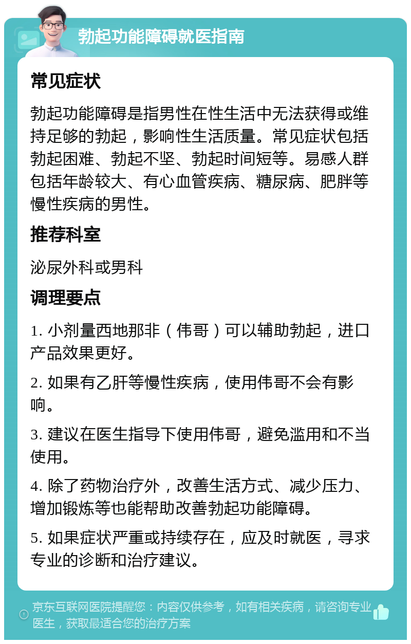 勃起功能障碍就医指南 常见症状 勃起功能障碍是指男性在性生活中无法获得或维持足够的勃起，影响性生活质量。常见症状包括勃起困难、勃起不坚、勃起时间短等。易感人群包括年龄较大、有心血管疾病、糖尿病、肥胖等慢性疾病的男性。 推荐科室 泌尿外科或男科 调理要点 1. 小剂量西地那非（伟哥）可以辅助勃起，进口产品效果更好。 2. 如果有乙肝等慢性疾病，使用伟哥不会有影响。 3. 建议在医生指导下使用伟哥，避免滥用和不当使用。 4. 除了药物治疗外，改善生活方式、减少压力、增加锻炼等也能帮助改善勃起功能障碍。 5. 如果症状严重或持续存在，应及时就医，寻求专业的诊断和治疗建议。