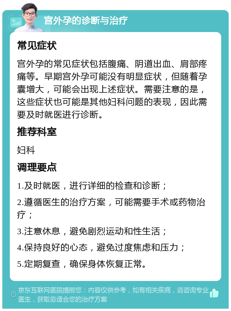 宫外孕的诊断与治疗 常见症状 宫外孕的常见症状包括腹痛、阴道出血、肩部疼痛等。早期宫外孕可能没有明显症状，但随着孕囊增大，可能会出现上述症状。需要注意的是，这些症状也可能是其他妇科问题的表现，因此需要及时就医进行诊断。 推荐科室 妇科 调理要点 1.及时就医，进行详细的检查和诊断； 2.遵循医生的治疗方案，可能需要手术或药物治疗； 3.注意休息，避免剧烈运动和性生活； 4.保持良好的心态，避免过度焦虑和压力； 5.定期复查，确保身体恢复正常。