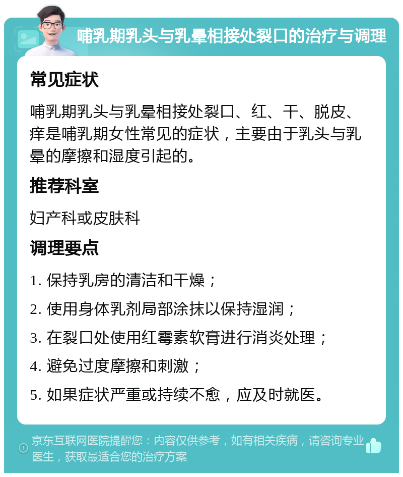 哺乳期乳头与乳晕相接处裂口的治疗与调理 常见症状 哺乳期乳头与乳晕相接处裂口、红、干、脱皮、痒是哺乳期女性常见的症状，主要由于乳头与乳晕的摩擦和湿度引起的。 推荐科室 妇产科或皮肤科 调理要点 1. 保持乳房的清洁和干燥； 2. 使用身体乳剂局部涂抹以保持湿润； 3. 在裂口处使用红霉素软膏进行消炎处理； 4. 避免过度摩擦和刺激； 5. 如果症状严重或持续不愈，应及时就医。