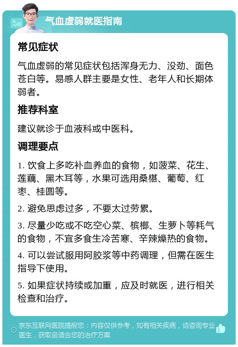 气血虚弱就医指南 常见症状 气血虚弱的常见症状包括浑身无力、没劲、面色苍白等。易感人群主要是女性、老年人和长期体弱者。 推荐科室 建议就诊于血液科或中医科。 调理要点 1. 饮食上多吃补血养血的食物，如菠菜、花生、莲藕、黑木耳等，水果可选用桑椹、葡萄、红枣、桂圆等。 2. 避免思虑过多，不要太过劳累。 3. 尽量少吃或不吃空心菜、槟榔、生萝卜等耗气的食物，不宜多食生冷苦寒、辛辣燥热的食物。 4. 可以尝试服用阿胶浆等中药调理，但需在医生指导下使用。 5. 如果症状持续或加重，应及时就医，进行相关检查和治疗。