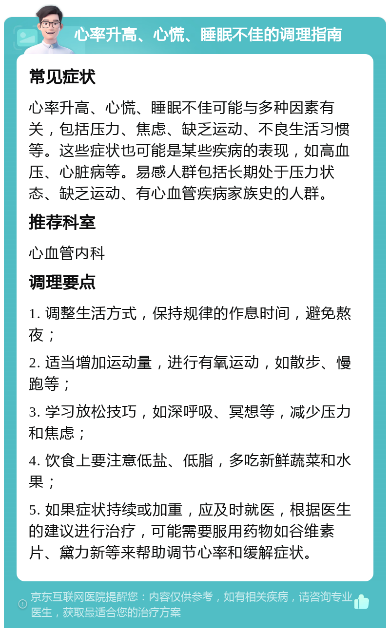 心率升高、心慌、睡眠不佳的调理指南 常见症状 心率升高、心慌、睡眠不佳可能与多种因素有关，包括压力、焦虑、缺乏运动、不良生活习惯等。这些症状也可能是某些疾病的表现，如高血压、心脏病等。易感人群包括长期处于压力状态、缺乏运动、有心血管疾病家族史的人群。 推荐科室 心血管内科 调理要点 1. 调整生活方式，保持规律的作息时间，避免熬夜； 2. 适当增加运动量，进行有氧运动，如散步、慢跑等； 3. 学习放松技巧，如深呼吸、冥想等，减少压力和焦虑； 4. 饮食上要注意低盐、低脂，多吃新鲜蔬菜和水果； 5. 如果症状持续或加重，应及时就医，根据医生的建议进行治疗，可能需要服用药物如谷维素片、黛力新等来帮助调节心率和缓解症状。