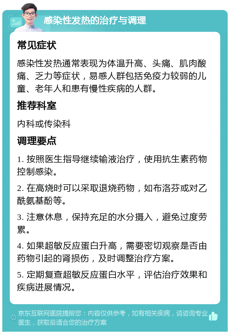 感染性发热的治疗与调理 常见症状 感染性发热通常表现为体温升高、头痛、肌肉酸痛、乏力等症状，易感人群包括免疫力较弱的儿童、老年人和患有慢性疾病的人群。 推荐科室 内科或传染科 调理要点 1. 按照医生指导继续输液治疗，使用抗生素药物控制感染。 2. 在高烧时可以采取退烧药物，如布洛芬或对乙酰氨基酚等。 3. 注意休息，保持充足的水分摄入，避免过度劳累。 4. 如果超敏反应蛋白升高，需要密切观察是否由药物引起的肾损伤，及时调整治疗方案。 5. 定期复查超敏反应蛋白水平，评估治疗效果和疾病进展情况。