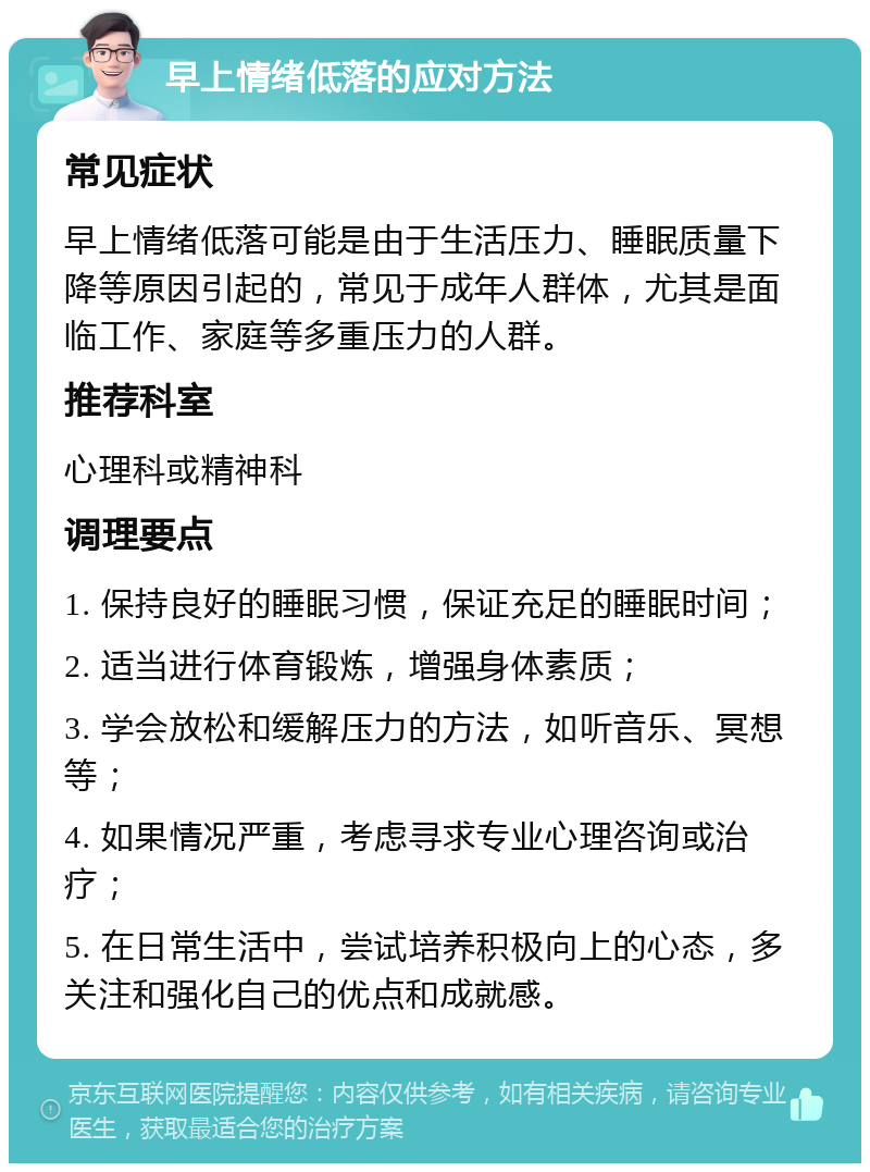 早上情绪低落的应对方法 常见症状 早上情绪低落可能是由于生活压力、睡眠质量下降等原因引起的，常见于成年人群体，尤其是面临工作、家庭等多重压力的人群。 推荐科室 心理科或精神科 调理要点 1. 保持良好的睡眠习惯，保证充足的睡眠时间； 2. 适当进行体育锻炼，增强身体素质； 3. 学会放松和缓解压力的方法，如听音乐、冥想等； 4. 如果情况严重，考虑寻求专业心理咨询或治疗； 5. 在日常生活中，尝试培养积极向上的心态，多关注和强化自己的优点和成就感。