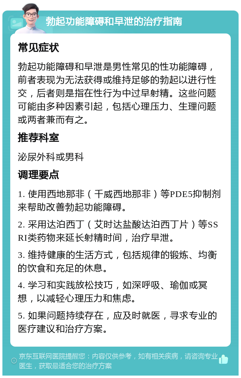 勃起功能障碍和早泄的治疗指南 常见症状 勃起功能障碍和早泄是男性常见的性功能障碍，前者表现为无法获得或维持足够的勃起以进行性交，后者则是指在性行为中过早射精。这些问题可能由多种因素引起，包括心理压力、生理问题或两者兼而有之。 推荐科室 泌尿外科或男科 调理要点 1. 使用西地那非（千威西地那非）等PDE5抑制剂来帮助改善勃起功能障碍。 2. 采用达泊西丁（艾时达盐酸达泊西丁片）等SSRI类药物来延长射精时间，治疗早泄。 3. 维持健康的生活方式，包括规律的锻炼、均衡的饮食和充足的休息。 4. 学习和实践放松技巧，如深呼吸、瑜伽或冥想，以减轻心理压力和焦虑。 5. 如果问题持续存在，应及时就医，寻求专业的医疗建议和治疗方案。