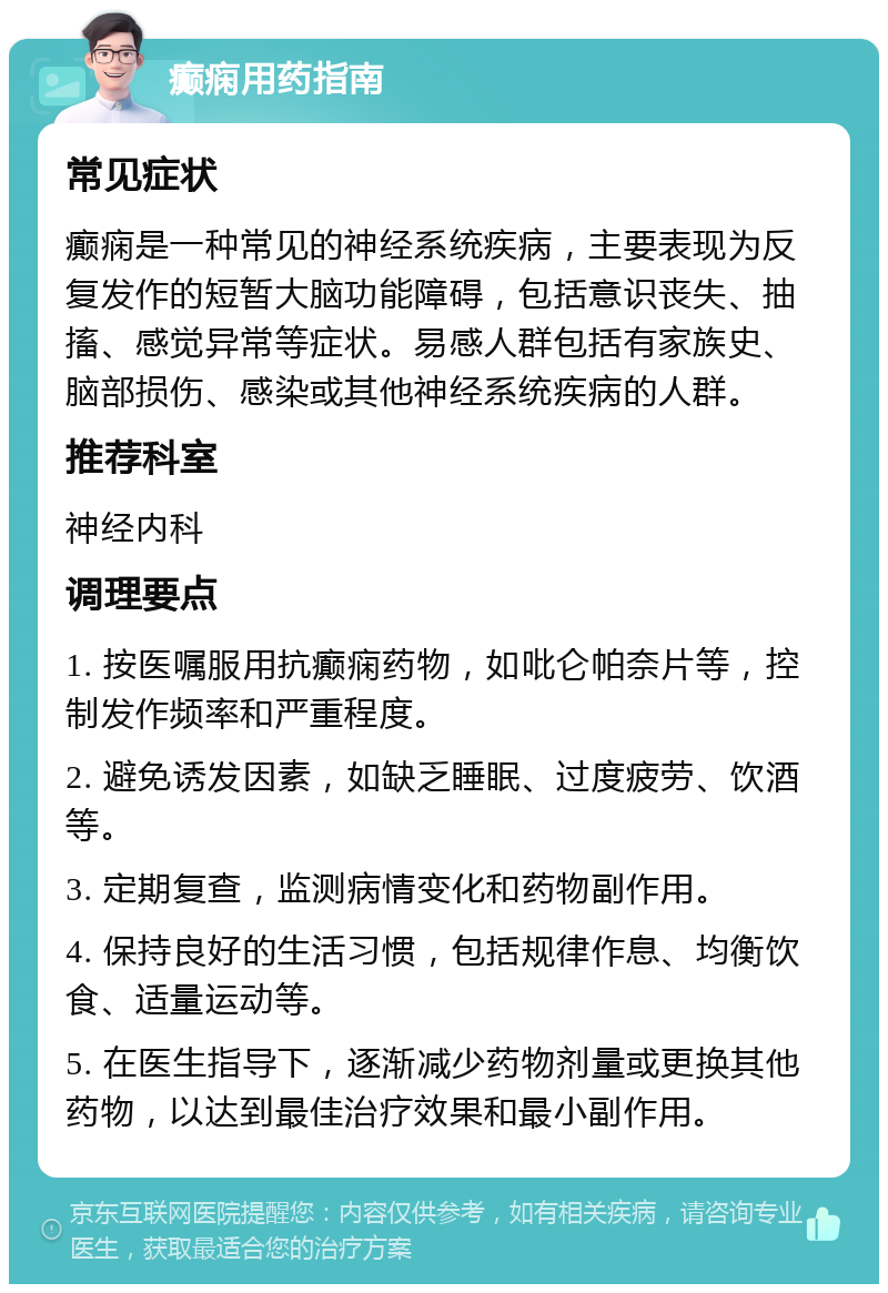 癫痫用药指南 常见症状 癫痫是一种常见的神经系统疾病，主要表现为反复发作的短暂大脑功能障碍，包括意识丧失、抽搐、感觉异常等症状。易感人群包括有家族史、脑部损伤、感染或其他神经系统疾病的人群。 推荐科室 神经内科 调理要点 1. 按医嘱服用抗癫痫药物，如吡仑帕奈片等，控制发作频率和严重程度。 2. 避免诱发因素，如缺乏睡眠、过度疲劳、饮酒等。 3. 定期复查，监测病情变化和药物副作用。 4. 保持良好的生活习惯，包括规律作息、均衡饮食、适量运动等。 5. 在医生指导下，逐渐减少药物剂量或更换其他药物，以达到最佳治疗效果和最小副作用。