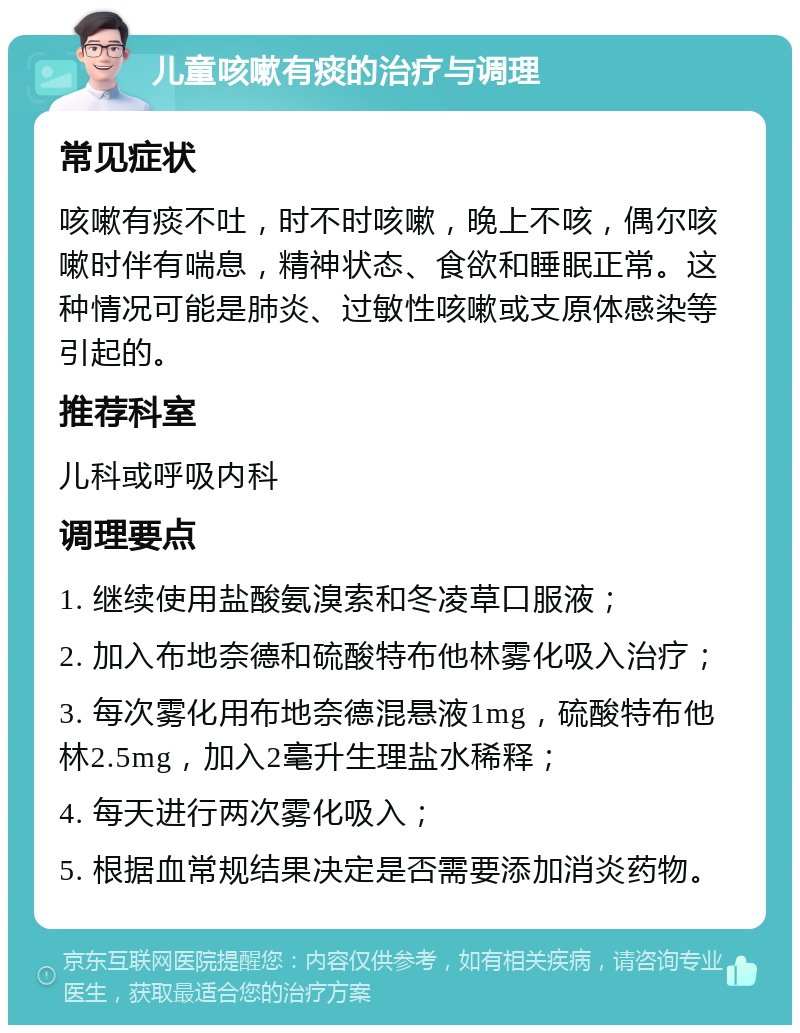 儿童咳嗽有痰的治疗与调理 常见症状 咳嗽有痰不吐，时不时咳嗽，晚上不咳，偶尔咳嗽时伴有喘息，精神状态、食欲和睡眠正常。这种情况可能是肺炎、过敏性咳嗽或支原体感染等引起的。 推荐科室 儿科或呼吸内科 调理要点 1. 继续使用盐酸氨溴索和冬凌草口服液； 2. 加入布地奈德和硫酸特布他林雾化吸入治疗； 3. 每次雾化用布地奈德混悬液1mg，硫酸特布他林2.5mg，加入2毫升生理盐水稀释； 4. 每天进行两次雾化吸入； 5. 根据血常规结果决定是否需要添加消炎药物。