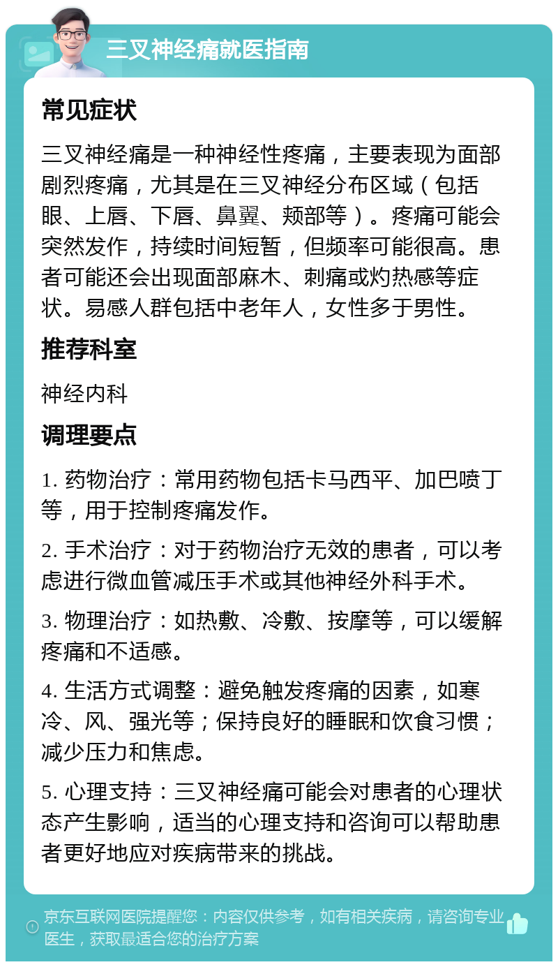 三叉神经痛就医指南 常见症状 三叉神经痛是一种神经性疼痛，主要表现为面部剧烈疼痛，尤其是在三叉神经分布区域（包括眼、上唇、下唇、鼻翼、颊部等）。疼痛可能会突然发作，持续时间短暂，但频率可能很高。患者可能还会出现面部麻木、刺痛或灼热感等症状。易感人群包括中老年人，女性多于男性。 推荐科室 神经内科 调理要点 1. 药物治疗：常用药物包括卡马西平、加巴喷丁等，用于控制疼痛发作。 2. 手术治疗：对于药物治疗无效的患者，可以考虑进行微血管减压手术或其他神经外科手术。 3. 物理治疗：如热敷、冷敷、按摩等，可以缓解疼痛和不适感。 4. 生活方式调整：避免触发疼痛的因素，如寒冷、风、强光等；保持良好的睡眠和饮食习惯；减少压力和焦虑。 5. 心理支持：三叉神经痛可能会对患者的心理状态产生影响，适当的心理支持和咨询可以帮助患者更好地应对疾病带来的挑战。