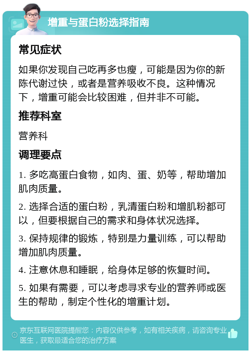 增重与蛋白粉选择指南 常见症状 如果你发现自己吃再多也瘦，可能是因为你的新陈代谢过快，或者是营养吸收不良。这种情况下，增重可能会比较困难，但并非不可能。 推荐科室 营养科 调理要点 1. 多吃高蛋白食物，如肉、蛋、奶等，帮助增加肌肉质量。 2. 选择合适的蛋白粉，乳清蛋白粉和增肌粉都可以，但要根据自己的需求和身体状况选择。 3. 保持规律的锻炼，特别是力量训练，可以帮助增加肌肉质量。 4. 注意休息和睡眠，给身体足够的恢复时间。 5. 如果有需要，可以考虑寻求专业的营养师或医生的帮助，制定个性化的增重计划。