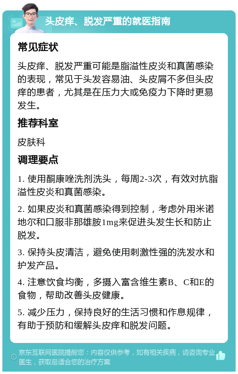 头皮痒、脱发严重的就医指南 常见症状 头皮痒、脱发严重可能是脂溢性皮炎和真菌感染的表现，常见于头发容易油、头皮屑不多但头皮痒的患者，尤其是在压力大或免疫力下降时更易发生。 推荐科室 皮肤科 调理要点 1. 使用酮康唑洗剂洗头，每周2-3次，有效对抗脂溢性皮炎和真菌感染。 2. 如果皮炎和真菌感染得到控制，考虑外用米诺地尔和口服非那雄胺1mg来促进头发生长和防止脱发。 3. 保持头皮清洁，避免使用刺激性强的洗发水和护发产品。 4. 注意饮食均衡，多摄入富含维生素B、C和E的食物，帮助改善头皮健康。 5. 减少压力，保持良好的生活习惯和作息规律，有助于预防和缓解头皮痒和脱发问题。