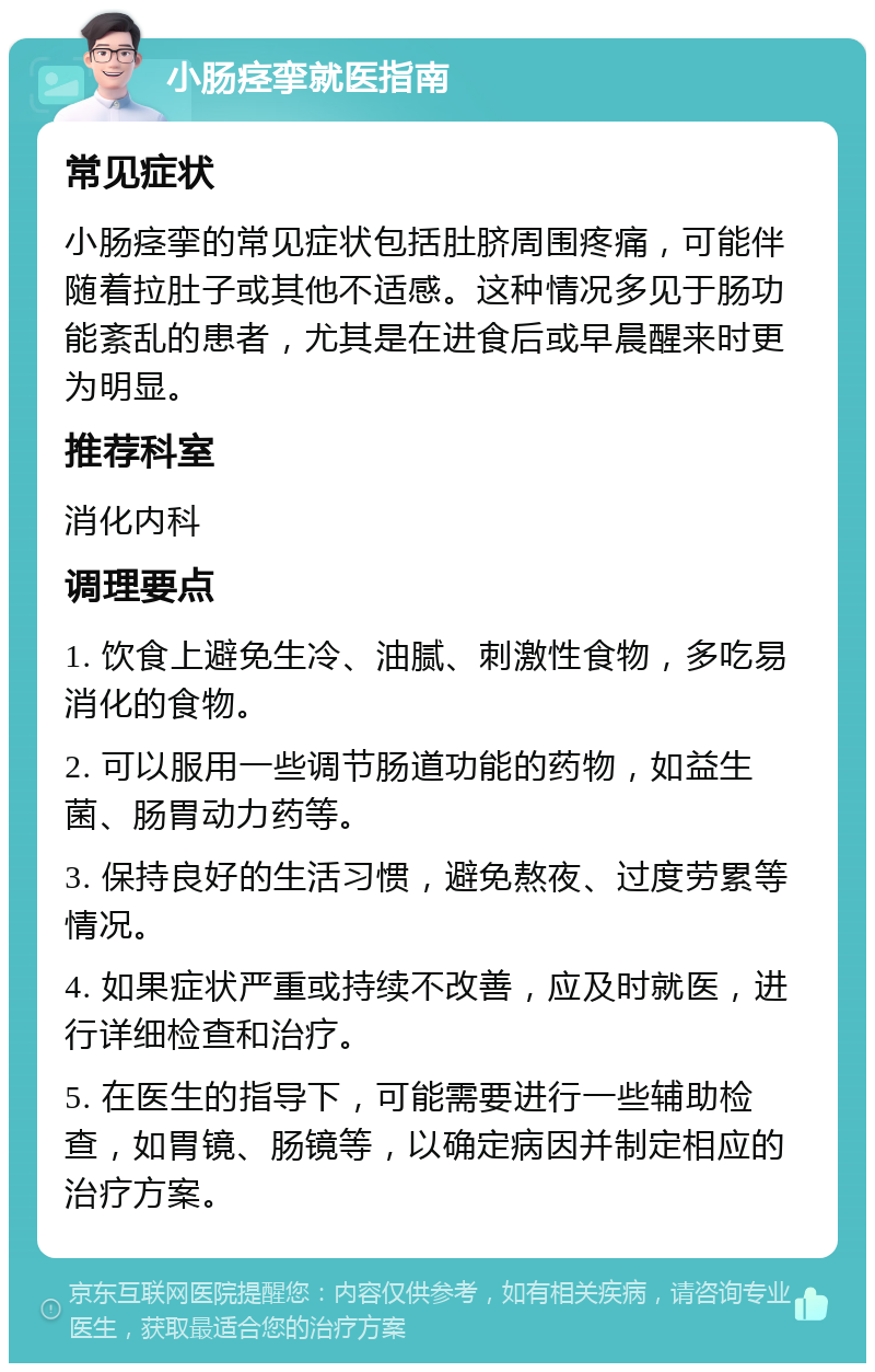 小肠痉挛就医指南 常见症状 小肠痉挛的常见症状包括肚脐周围疼痛，可能伴随着拉肚子或其他不适感。这种情况多见于肠功能紊乱的患者，尤其是在进食后或早晨醒来时更为明显。 推荐科室 消化内科 调理要点 1. 饮食上避免生冷、油腻、刺激性食物，多吃易消化的食物。 2. 可以服用一些调节肠道功能的药物，如益生菌、肠胃动力药等。 3. 保持良好的生活习惯，避免熬夜、过度劳累等情况。 4. 如果症状严重或持续不改善，应及时就医，进行详细检查和治疗。 5. 在医生的指导下，可能需要进行一些辅助检查，如胃镜、肠镜等，以确定病因并制定相应的治疗方案。