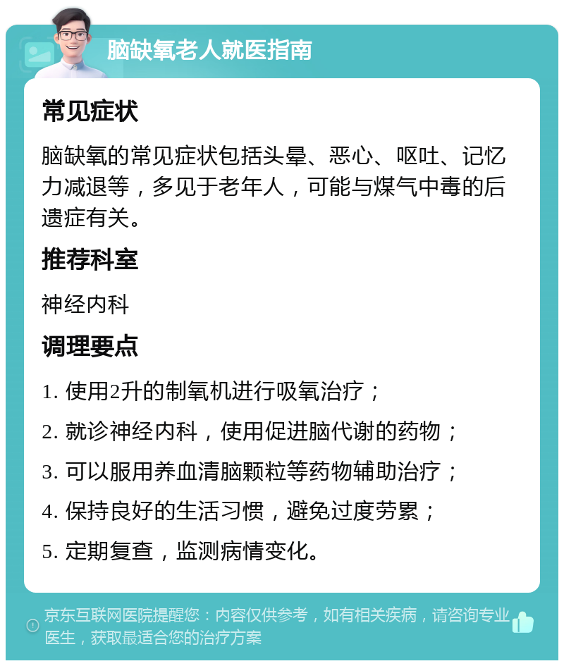 脑缺氧老人就医指南 常见症状 脑缺氧的常见症状包括头晕、恶心、呕吐、记忆力减退等，多见于老年人，可能与煤气中毒的后遗症有关。 推荐科室 神经内科 调理要点 1. 使用2升的制氧机进行吸氧治疗； 2. 就诊神经内科，使用促进脑代谢的药物； 3. 可以服用养血清脑颗粒等药物辅助治疗； 4. 保持良好的生活习惯，避免过度劳累； 5. 定期复查，监测病情变化。