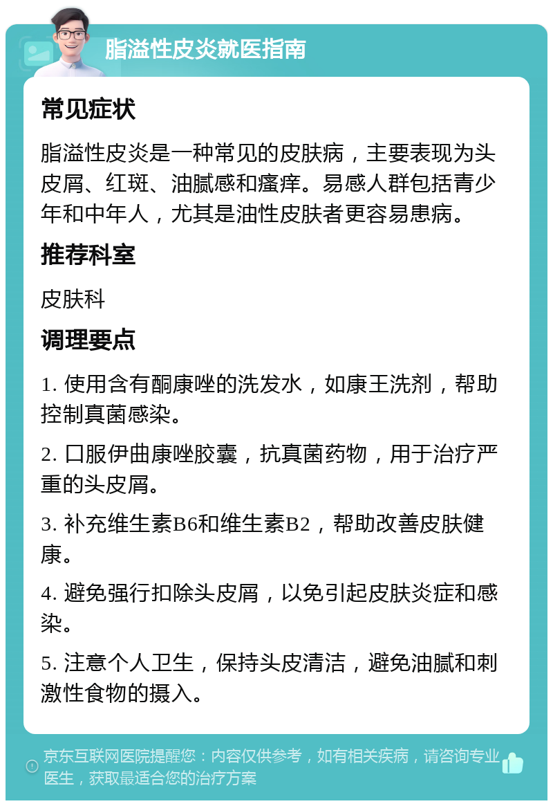 脂溢性皮炎就医指南 常见症状 脂溢性皮炎是一种常见的皮肤病，主要表现为头皮屑、红斑、油腻感和瘙痒。易感人群包括青少年和中年人，尤其是油性皮肤者更容易患病。 推荐科室 皮肤科 调理要点 1. 使用含有酮康唑的洗发水，如康王洗剂，帮助控制真菌感染。 2. 口服伊曲康唑胶囊，抗真菌药物，用于治疗严重的头皮屑。 3. 补充维生素B6和维生素B2，帮助改善皮肤健康。 4. 避免强行扣除头皮屑，以免引起皮肤炎症和感染。 5. 注意个人卫生，保持头皮清洁，避免油腻和刺激性食物的摄入。