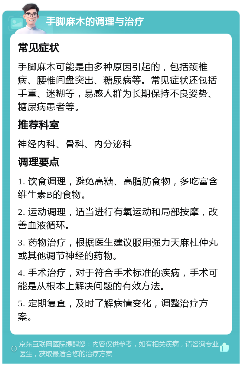 手脚麻木的调理与治疗 常见症状 手脚麻木可能是由多种原因引起的，包括颈椎病、腰椎间盘突出、糖尿病等。常见症状还包括手重、迷糊等，易感人群为长期保持不良姿势、糖尿病患者等。 推荐科室 神经内科、骨科、内分泌科 调理要点 1. 饮食调理，避免高糖、高脂肪食物，多吃富含维生素B的食物。 2. 运动调理，适当进行有氧运动和局部按摩，改善血液循环。 3. 药物治疗，根据医生建议服用强力天麻杜仲丸或其他调节神经的药物。 4. 手术治疗，对于符合手术标准的疾病，手术可能是从根本上解决问题的有效方法。 5. 定期复查，及时了解病情变化，调整治疗方案。