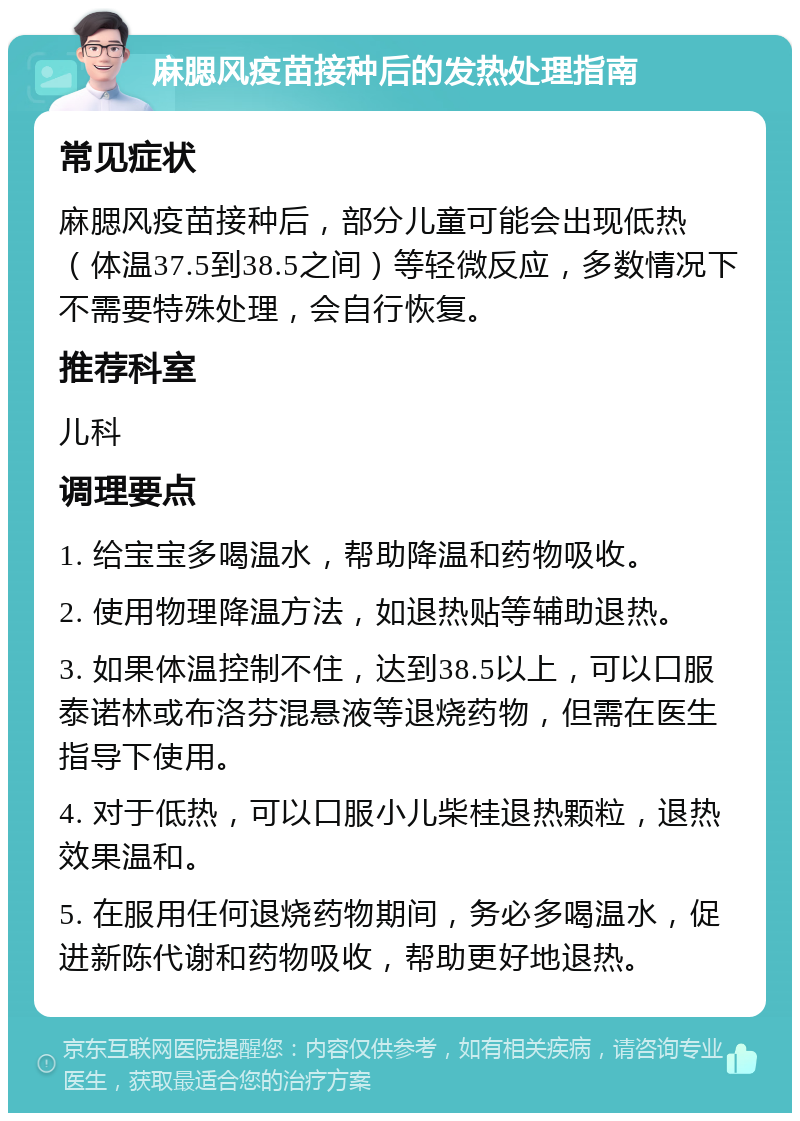 麻腮风疫苗接种后的发热处理指南 常见症状 麻腮风疫苗接种后，部分儿童可能会出现低热（体温37.5到38.5之间）等轻微反应，多数情况下不需要特殊处理，会自行恢复。 推荐科室 儿科 调理要点 1. 给宝宝多喝温水，帮助降温和药物吸收。 2. 使用物理降温方法，如退热贴等辅助退热。 3. 如果体温控制不住，达到38.5以上，可以口服泰诺林或布洛芬混悬液等退烧药物，但需在医生指导下使用。 4. 对于低热，可以口服小儿柴桂退热颗粒，退热效果温和。 5. 在服用任何退烧药物期间，务必多喝温水，促进新陈代谢和药物吸收，帮助更好地退热。