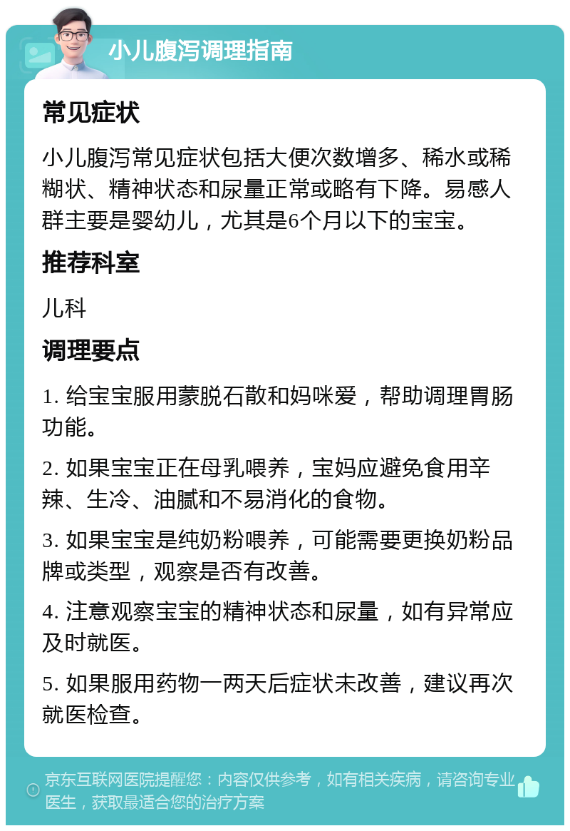 小儿腹泻调理指南 常见症状 小儿腹泻常见症状包括大便次数增多、稀水或稀糊状、精神状态和尿量正常或略有下降。易感人群主要是婴幼儿，尤其是6个月以下的宝宝。 推荐科室 儿科 调理要点 1. 给宝宝服用蒙脱石散和妈咪爱，帮助调理胃肠功能。 2. 如果宝宝正在母乳喂养，宝妈应避免食用辛辣、生冷、油腻和不易消化的食物。 3. 如果宝宝是纯奶粉喂养，可能需要更换奶粉品牌或类型，观察是否有改善。 4. 注意观察宝宝的精神状态和尿量，如有异常应及时就医。 5. 如果服用药物一两天后症状未改善，建议再次就医检查。