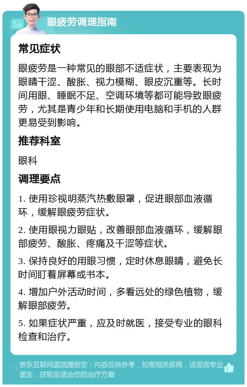 眼疲劳调理指南 常见症状 眼疲劳是一种常见的眼部不适症状，主要表现为眼睛干涩、酸胀、视力模糊、眼皮沉重等。长时间用眼、睡眠不足、空调环境等都可能导致眼疲劳，尤其是青少年和长期使用电脑和手机的人群更易受到影响。 推荐科室 眼科 调理要点 1. 使用珍视明蒸汽热敷眼罩，促进眼部血液循环，缓解眼疲劳症状。 2. 使用眼视力眼贴，改善眼部血液循环，缓解眼部疲劳、酸胀、疼痛及干涩等症状。 3. 保持良好的用眼习惯，定时休息眼睛，避免长时间盯着屏幕或书本。 4. 增加户外活动时间，多看远处的绿色植物，缓解眼部疲劳。 5. 如果症状严重，应及时就医，接受专业的眼科检查和治疗。