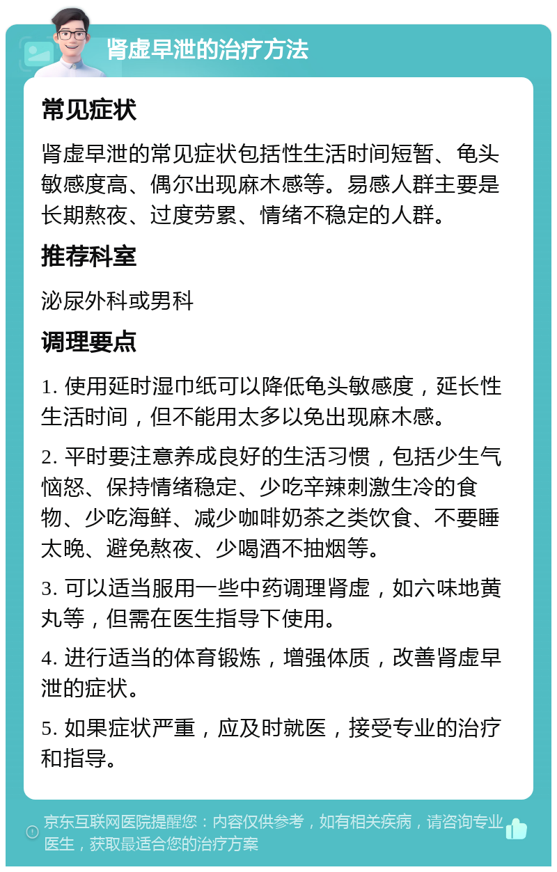 肾虚早泄的治疗方法 常见症状 肾虚早泄的常见症状包括性生活时间短暂、龟头敏感度高、偶尔出现麻木感等。易感人群主要是长期熬夜、过度劳累、情绪不稳定的人群。 推荐科室 泌尿外科或男科 调理要点 1. 使用延时湿巾纸可以降低龟头敏感度，延长性生活时间，但不能用太多以免出现麻木感。 2. 平时要注意养成良好的生活习惯，包括少生气恼怒、保持情绪稳定、少吃辛辣刺激生冷的食物、少吃海鲜、减少咖啡奶茶之类饮食、不要睡太晚、避免熬夜、少喝酒不抽烟等。 3. 可以适当服用一些中药调理肾虚，如六味地黄丸等，但需在医生指导下使用。 4. 进行适当的体育锻炼，增强体质，改善肾虚早泄的症状。 5. 如果症状严重，应及时就医，接受专业的治疗和指导。