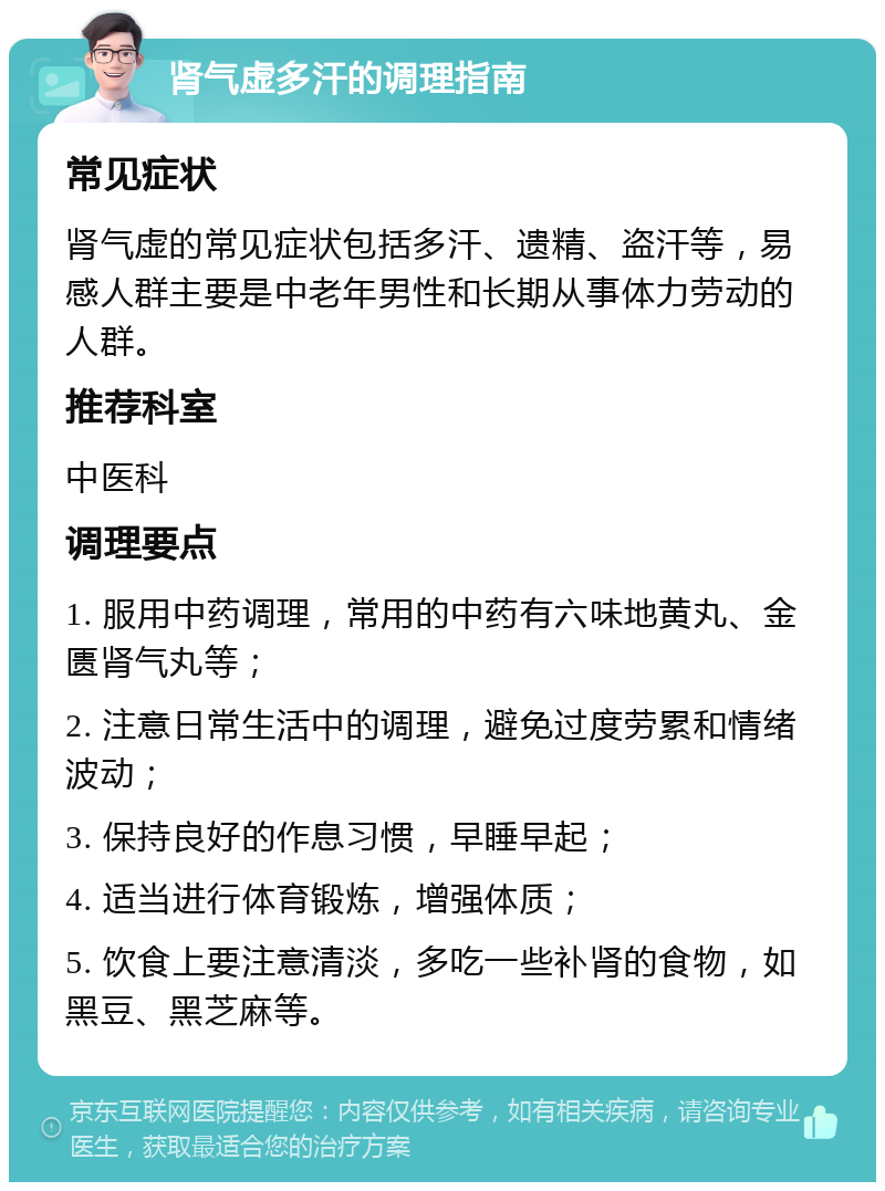 肾气虚多汗的调理指南 常见症状 肾气虚的常见症状包括多汗、遗精、盗汗等，易感人群主要是中老年男性和长期从事体力劳动的人群。 推荐科室 中医科 调理要点 1. 服用中药调理，常用的中药有六味地黄丸、金匮肾气丸等； 2. 注意日常生活中的调理，避免过度劳累和情绪波动； 3. 保持良好的作息习惯，早睡早起； 4. 适当进行体育锻炼，增强体质； 5. 饮食上要注意清淡，多吃一些补肾的食物，如黑豆、黑芝麻等。