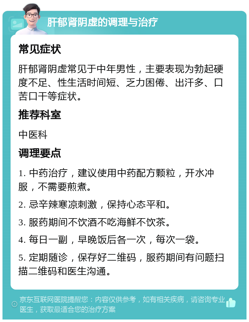 肝郁肾阴虚的调理与治疗 常见症状 肝郁肾阴虚常见于中年男性，主要表现为勃起硬度不足、性生活时间短、乏力困倦、出汗多、口苦口干等症状。 推荐科室 中医科 调理要点 1. 中药治疗，建议使用中药配方颗粒，开水冲服，不需要煎煮。 2. 忌辛辣寒凉刺激，保持心态平和。 3. 服药期间不饮酒不吃海鲜不饮茶。 4. 每日一副，早晚饭后各一次，每次一袋。 5. 定期随诊，保存好二维码，服药期间有问题扫描二维码和医生沟通。