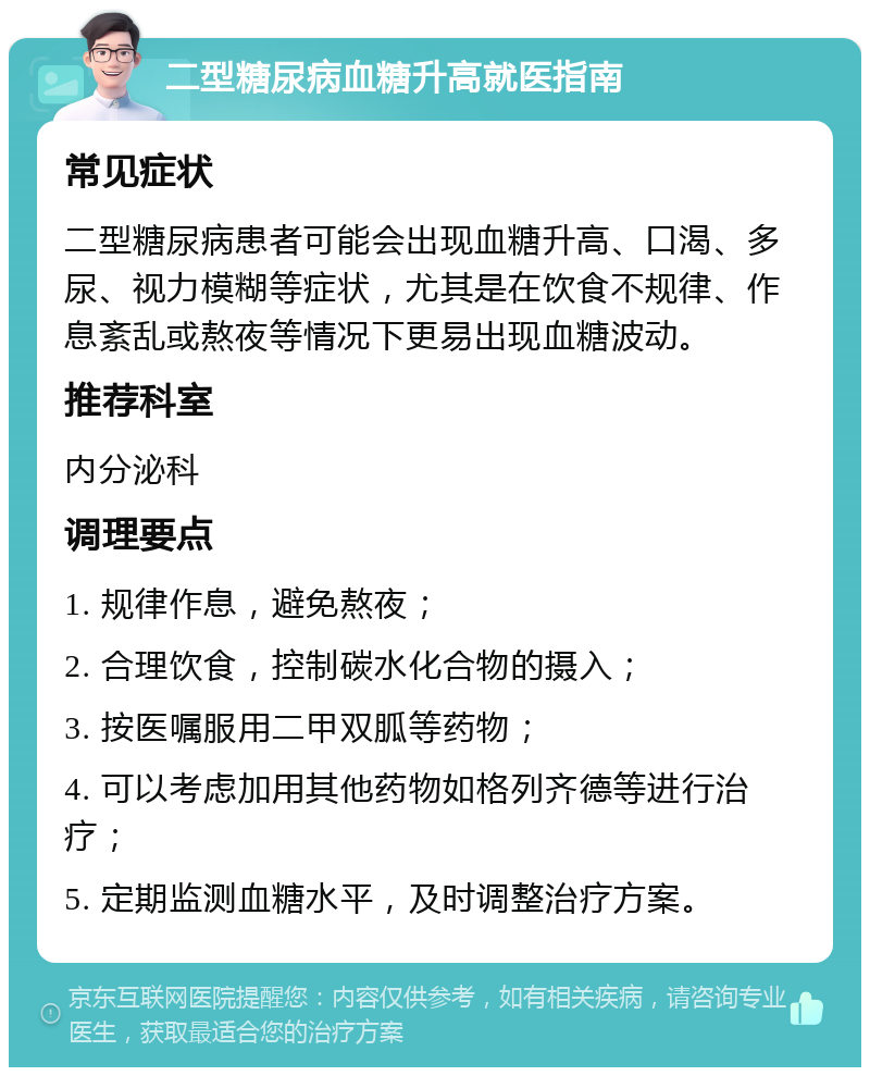 二型糖尿病血糖升高就医指南 常见症状 二型糖尿病患者可能会出现血糖升高、口渴、多尿、视力模糊等症状，尤其是在饮食不规律、作息紊乱或熬夜等情况下更易出现血糖波动。 推荐科室 内分泌科 调理要点 1. 规律作息，避免熬夜； 2. 合理饮食，控制碳水化合物的摄入； 3. 按医嘱服用二甲双胍等药物； 4. 可以考虑加用其他药物如格列齐德等进行治疗； 5. 定期监测血糖水平，及时调整治疗方案。