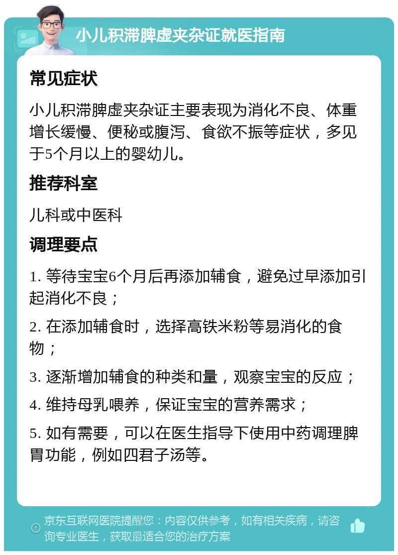 小儿积滞脾虚夹杂证就医指南 常见症状 小儿积滞脾虚夹杂证主要表现为消化不良、体重增长缓慢、便秘或腹泻、食欲不振等症状，多见于5个月以上的婴幼儿。 推荐科室 儿科或中医科 调理要点 1. 等待宝宝6个月后再添加辅食，避免过早添加引起消化不良； 2. 在添加辅食时，选择高铁米粉等易消化的食物； 3. 逐渐增加辅食的种类和量，观察宝宝的反应； 4. 维持母乳喂养，保证宝宝的营养需求； 5. 如有需要，可以在医生指导下使用中药调理脾胃功能，例如四君子汤等。