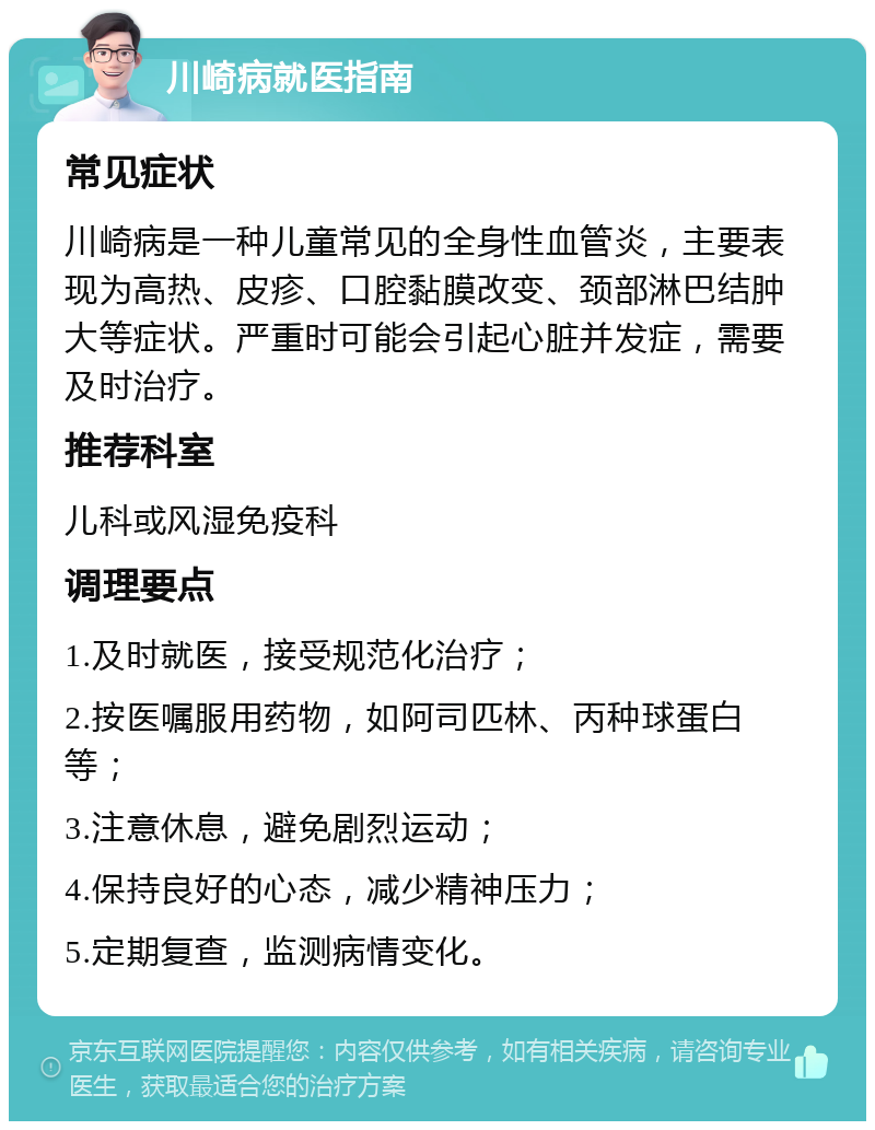 川崎病就医指南 常见症状 川崎病是一种儿童常见的全身性血管炎，主要表现为高热、皮疹、口腔黏膜改变、颈部淋巴结肿大等症状。严重时可能会引起心脏并发症，需要及时治疗。 推荐科室 儿科或风湿免疫科 调理要点 1.及时就医，接受规范化治疗； 2.按医嘱服用药物，如阿司匹林、丙种球蛋白等； 3.注意休息，避免剧烈运动； 4.保持良好的心态，减少精神压力； 5.定期复查，监测病情变化。