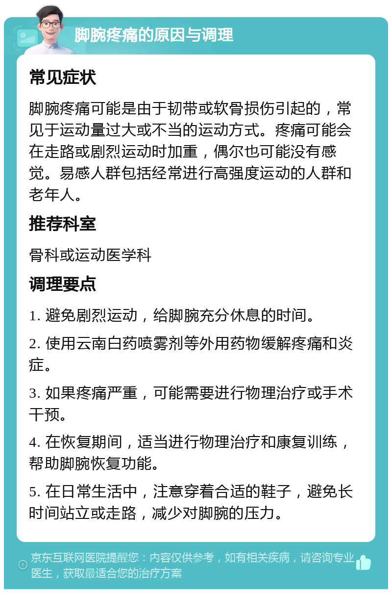 脚腕疼痛的原因与调理 常见症状 脚腕疼痛可能是由于韧带或软骨损伤引起的，常见于运动量过大或不当的运动方式。疼痛可能会在走路或剧烈运动时加重，偶尔也可能没有感觉。易感人群包括经常进行高强度运动的人群和老年人。 推荐科室 骨科或运动医学科 调理要点 1. 避免剧烈运动，给脚腕充分休息的时间。 2. 使用云南白药喷雾剂等外用药物缓解疼痛和炎症。 3. 如果疼痛严重，可能需要进行物理治疗或手术干预。 4. 在恢复期间，适当进行物理治疗和康复训练，帮助脚腕恢复功能。 5. 在日常生活中，注意穿着合适的鞋子，避免长时间站立或走路，减少对脚腕的压力。