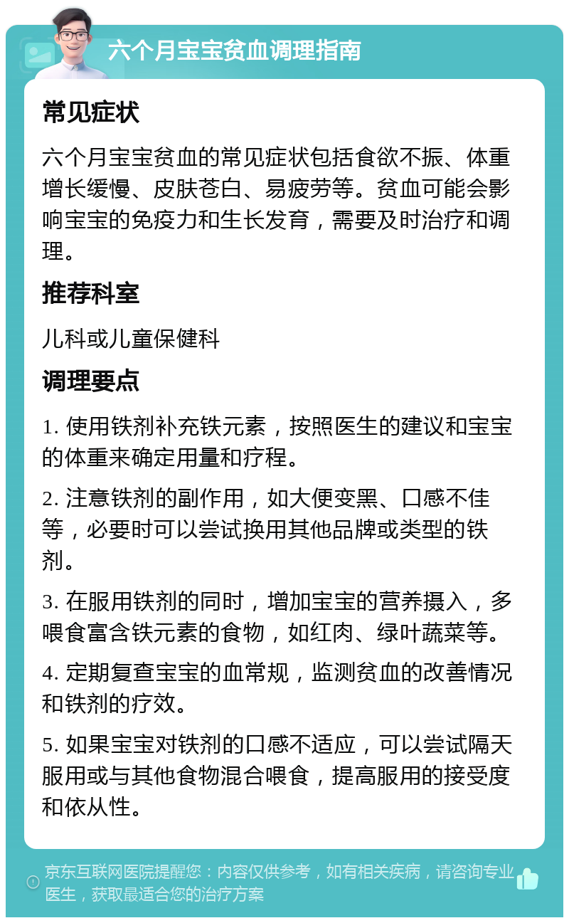 六个月宝宝贫血调理指南 常见症状 六个月宝宝贫血的常见症状包括食欲不振、体重增长缓慢、皮肤苍白、易疲劳等。贫血可能会影响宝宝的免疫力和生长发育，需要及时治疗和调理。 推荐科室 儿科或儿童保健科 调理要点 1. 使用铁剂补充铁元素，按照医生的建议和宝宝的体重来确定用量和疗程。 2. 注意铁剂的副作用，如大便变黑、口感不佳等，必要时可以尝试换用其他品牌或类型的铁剂。 3. 在服用铁剂的同时，增加宝宝的营养摄入，多喂食富含铁元素的食物，如红肉、绿叶蔬菜等。 4. 定期复查宝宝的血常规，监测贫血的改善情况和铁剂的疗效。 5. 如果宝宝对铁剂的口感不适应，可以尝试隔天服用或与其他食物混合喂食，提高服用的接受度和依从性。