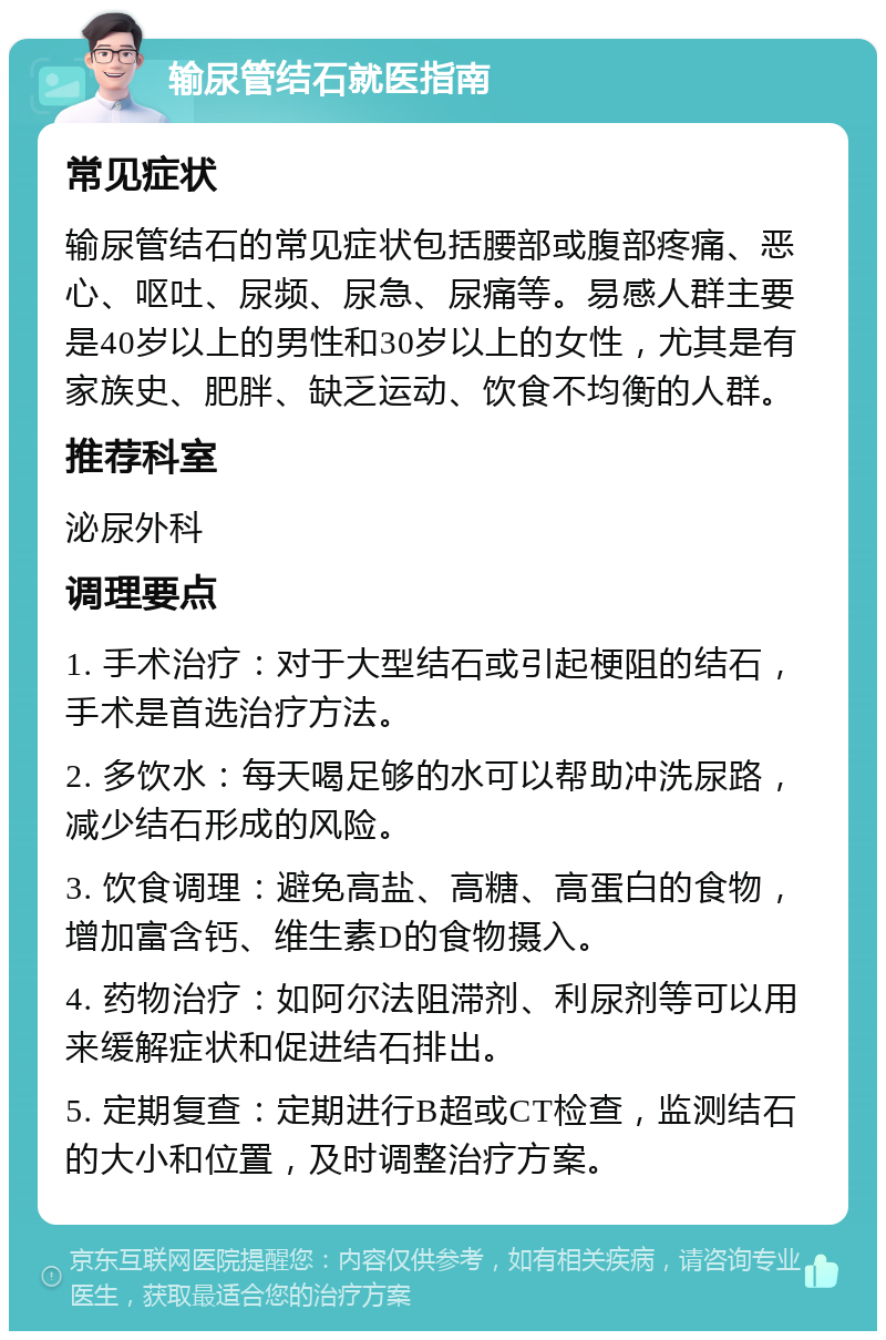 输尿管结石就医指南 常见症状 输尿管结石的常见症状包括腰部或腹部疼痛、恶心、呕吐、尿频、尿急、尿痛等。易感人群主要是40岁以上的男性和30岁以上的女性，尤其是有家族史、肥胖、缺乏运动、饮食不均衡的人群。 推荐科室 泌尿外科 调理要点 1. 手术治疗：对于大型结石或引起梗阻的结石，手术是首选治疗方法。 2. 多饮水：每天喝足够的水可以帮助冲洗尿路，减少结石形成的风险。 3. 饮食调理：避免高盐、高糖、高蛋白的食物，增加富含钙、维生素D的食物摄入。 4. 药物治疗：如阿尔法阻滞剂、利尿剂等可以用来缓解症状和促进结石排出。 5. 定期复查：定期进行B超或CT检查，监测结石的大小和位置，及时调整治疗方案。