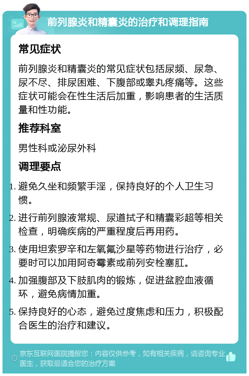 前列腺炎和精囊炎的治疗和调理指南 常见症状 前列腺炎和精囊炎的常见症状包括尿频、尿急、尿不尽、排尿困难、下腹部或睾丸疼痛等。这些症状可能会在性生活后加重，影响患者的生活质量和性功能。 推荐科室 男性科或泌尿外科 调理要点 避免久坐和频繁手淫，保持良好的个人卫生习惯。 进行前列腺液常规、尿道拭子和精囊彩超等相关检查，明确疾病的严重程度后再用药。 使用坦索罗辛和左氧氟沙星等药物进行治疗，必要时可以加用阿奇霉素或前列安栓塞肛。 加强腹部及下肢肌肉的锻炼，促进盆腔血液循环，避免病情加重。 保持良好的心态，避免过度焦虑和压力，积极配合医生的治疗和建议。